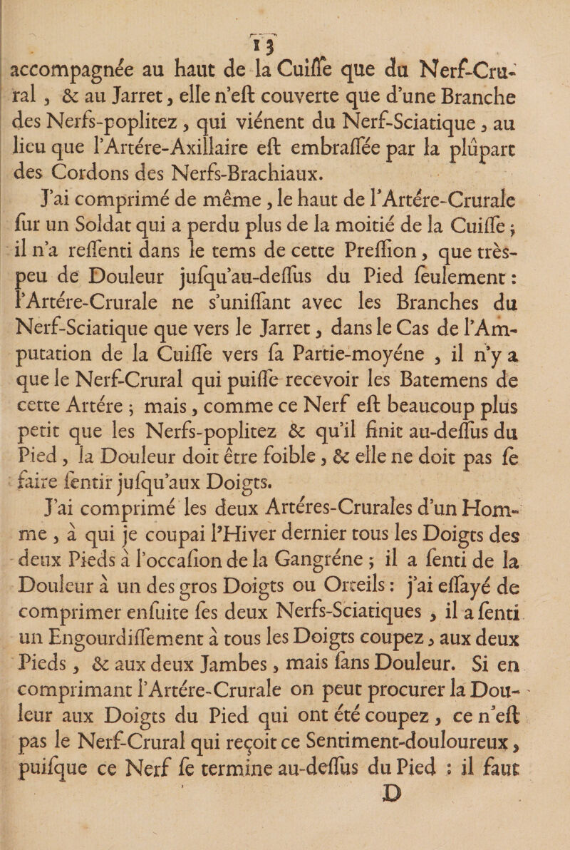 accompagnée au haut de la Cuifle que du Nerf-Cru¬ ral , &amp; au Jarret, elle n’eft couverte que dune Branche des Nerfs-poplitez , qui viénent du Nerf-Sciatique 5 au lieu que l'Artère-Axillaire eft embralfée par la plupart des Cordons des Nerfs-Brachiaux. J’ai comprimé de même, le haut de l’Artère-Crurale fur un Soldat qui a perdu plus de la moitié de la CuiflTe \ il n’a reflenti dans le tems de cette Preftion, que très- peu de Douleur julqu’au-deffus du Pied feulement : l’Artère-Crurale ne s’unifiant avec les Branches du Nerf-Sciatique que vers le Jarret, dans le Cas de l’Am¬ putation de la Cuifle vers fa Partie-moyéne , il n’y a que le Nerf-Crural qui puifle recevoir les Batemens de cette Artère ; mais, comme ce Nerf eft beaucoup plus petit que les Nerfs-poplitez &amp;c qu’il finie au-deflus du Pied, la Douleur doit être foible, &amp; elle ne doit pas lè faire fentir jufqu’aux Doigts. J’ai comprimé les deux Artéres-Cruraîes d’un Hom¬ me , à qui je coupai l’Hiver dernier tous les Doigts des deux Pieds a l’occafion de la Gangrène ; il a lènti de la Douleur à un des gros Doigts ou Orteils : j’ai elîàyé de comprimer en fuite lès deux Nerfs-Sciatiques , il a lènti un Engourdiflèment à tous les Doigts coupez, aux deux Pieds, &amp; aux deux Jambes, mais làns Douleur. Si en comprimant l’Artère-Crurale on peut procurer la Dou¬ leur aux Doigts du Pied qui ont été coupez, ce n*eft pas le Nerf-Crural qui reçoit ce Sentiment-douloureux, puiique ce Nerf lè termine au-dellus du Pied : il faut B