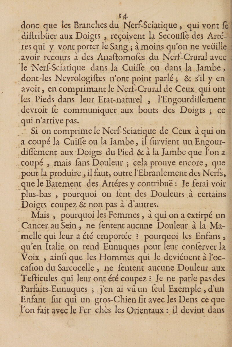 donc que les Brandies du Nerf-Sciatique, qui vont fc diflxibüer aux Doigts , reçoivent la Secoufle des Artè¬ res qui y vont porter le Sang ; à moins quon ne veuille avoir recours a des Anaftomoles du Nerf-Crural avec le Nerf-Sciatique dans la Cuilfe ou dans la Jambe , . dont les Nevrologiftes n’ont point parlé ; &amp; s’il y en avoit, en comprimant le Nerf-Crural de Ceux qui ont les Pieds dans leur Etat-naturel , l’Engourdilfement devroit Ce communiquer aux bouts des Doigts ; ce qui n’arrive pas. Si on comprime le Nerf-Sciatique de Ceux à qui on a coupé la Cuilfe ou la Jambe, il furvient un Engour- . difl'ement aux Doigts du Pied &amp; à la Jambe que l’on a ,coupé , mais lans Douleur ; cela prouve encore, que pour la produire, il faut, outre l’Ebranlement des Nerfs, que le Batement des Artères y contribue : Je ferai voir plus-bas , pourquoi on lent des Douleurs à certains Doigts coupez &amp; non pas à d’autres. Mais , pourquoi les Femmes, à qui on a extirpé un Cancer au Sein, ne fenteiit aucune Douleur à la Ma¬ melle qui leur a été emportée ? pourquoi les Enfans, qu’en Italie on rend Eunuques pour leur conferver la Voix , ainfi que les Hommes qui le deviénent à l’oc- cafion du Sarcocelle, ne fentent aucune Douleur aux Tefticules qui leur ont été coupez ? Je ne parle pas des Parfaits-Eunuques ; j’en ai vu un feul Exemple, d’un Enfant fur qui un gros-Chien fit avec les Dens ce que l’on fait avec le Fer cliès les Orientaux : il devint dans