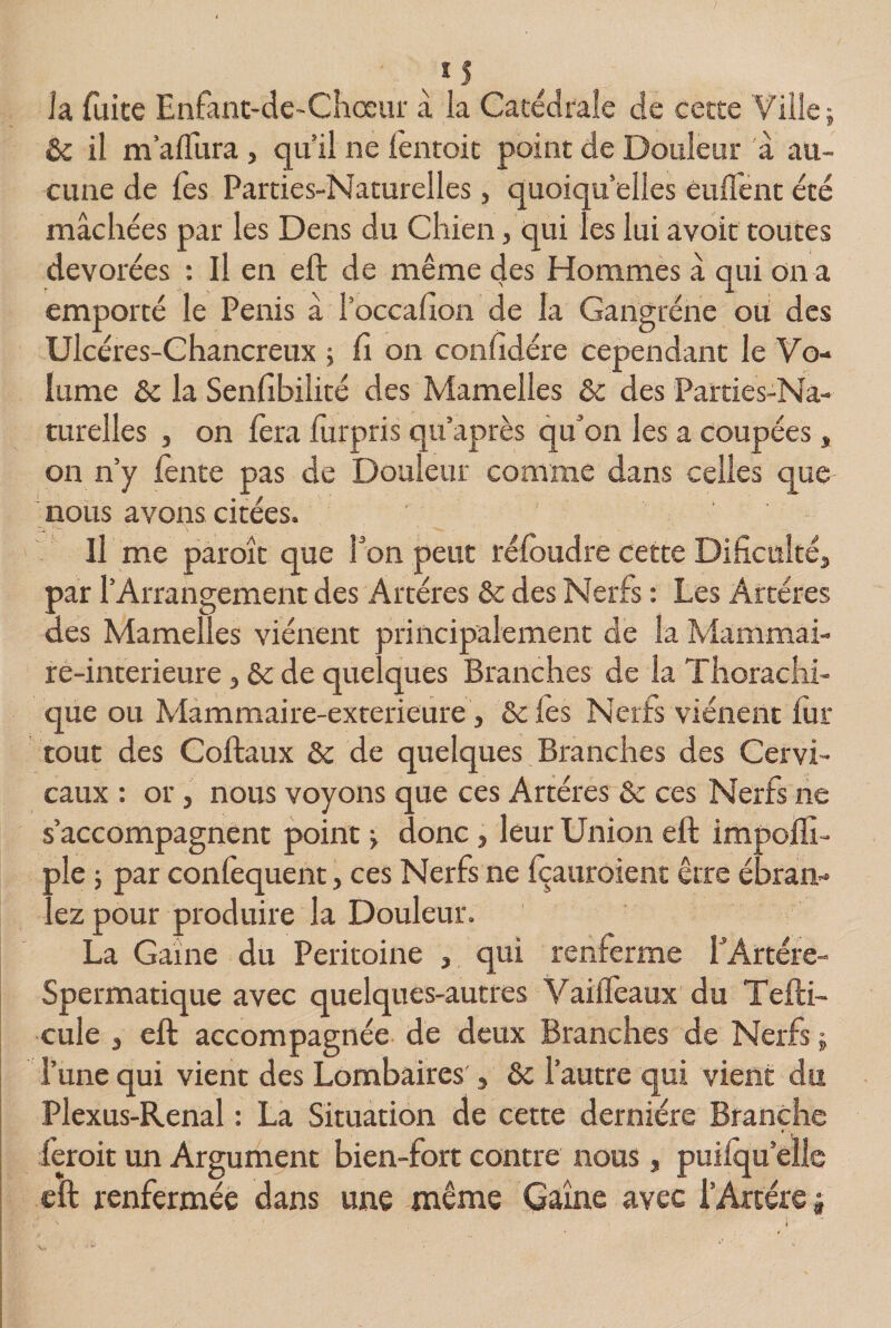 la fuite Enfant-de-Chœur à la Catédrale de cette Ville; 8c il m’aflura, quil ne lèntoit point de Douleur à au¬ cune de l'es Parties-Naturelles, quoiqu’elles enflent été mâchées par les Dens du Chien, qui les lui avoir toutes dévorées : Il en eft de même des Hommes â qui on a emporté le Pénis â l’oceafion de la Gangrène ou des Ulcéres-Chancreux ; fi on conlidére cependant le Vo¬ lume 8c la Senfibilité des Mamelles 8c des Parties-Na¬ turelles , on fera lurpris qu’après qu’on les a coupées, on n’y lente pas de Douleur comme dans celles que nous avons citées. \ ' - Il me paroît que Ton peut refondre cette Dificulté, par l’Arrangement des Artères 8c des Nerfs : Les Artères des Mamelles viénent principalement de la Mammai- re-interieure, St de quelques Branches de la Thorachi- que ou Mammaire-exterieure, Scies Nerfs viénent fur tout des Coftaux 8c de quelques Branches des Cervi¬ caux : or j nous voyons que ces Artères 8c ce s Nerfs ne s’accompagnent point ; donc , leur Union eft impoffi- ple ; par confequent, ces Nerfs ne foauroient être ébran¬ lez pour produire la Douleur. La Gaine du Péritoine , qui renferme EArtére- Spermatique avec quelques-autres Vaiifeaux du Tefti- cule , eft accompagnée de deux Branches de Nerfs ; l’une qui vient des Lombaires , 8c l’autre qui vient du Plexus-Renal : La Situation de cette dernière Branche feroit un Argument bien-fort contre nous, puilqu’elle eft renfermée dans une même Gaîne avec l’Artère $