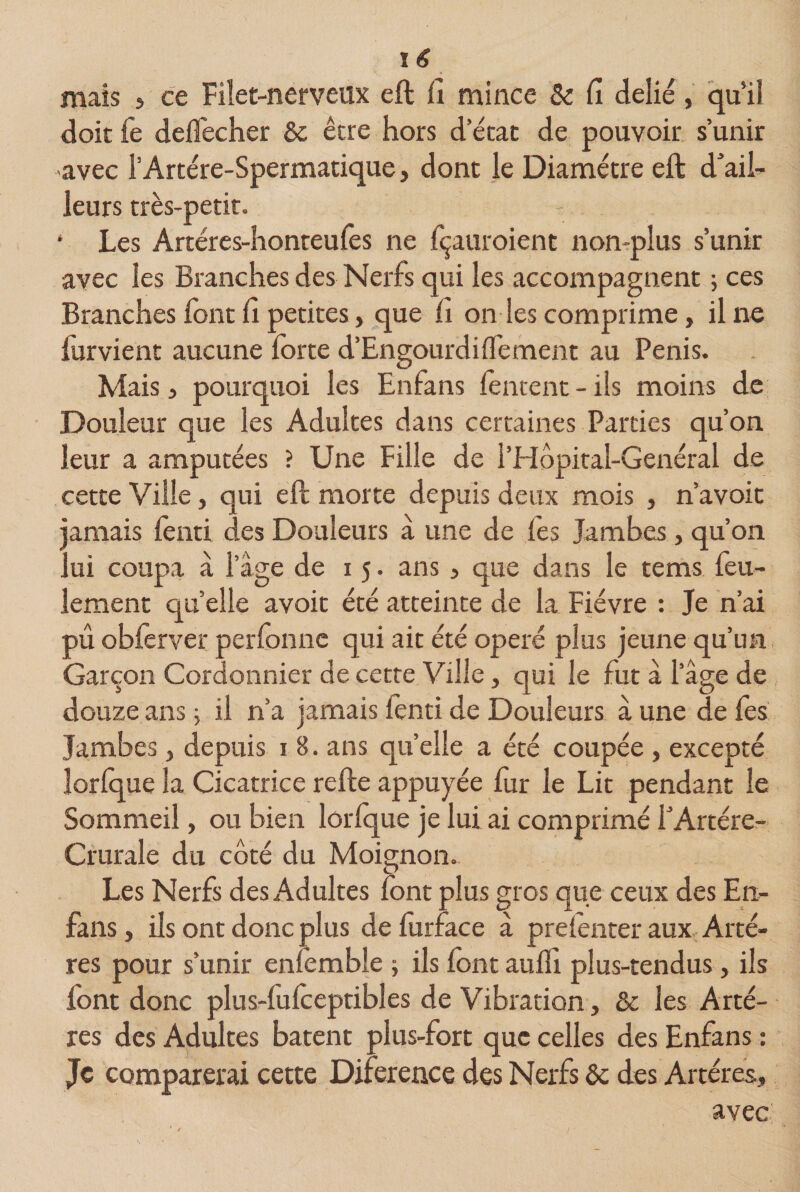 mais , ce Filet-nerveux eft fi mince &amp; fi délié, qu’il doit fe delfecher &amp; être hors d’état de pouvoir s’unir avec l’Artére-Spermatique, dont le Diamètre eft d’ail¬ leurs très-petit. - • Les Artéres-honteufes ne Içauroient non-plus s’unir avec les Branches des Nerfs qui les accompagnent 5 ces Branches font fi petites, que fi on les comprime, il ne furvient aucune forte d’Engourdilfement au Pénis. Mais , pourquoi les Enfans fentent - ils moins de Douleur que les Adultes dans certaines Parties qu’on leur a amputées ? Une Fille de l’Hôpital-Genéral de cette Ville, qui eft morte depuis deux mois , n’avoit jamais lenti des Douleurs à une de fes Jambes, qu’on lui coupa à l’âge de 15. ans &gt; que dans le tems feu¬ lement quelle avoit été atteinte de la Fièvre : Je n’ai pu obferver perfonne qui ait été opéré plus jeune qu’un Garçon Cordonnier de cette Ville, qui le fut à l’âge de douze ans, il n’a jamais lenti de Douleurs â une de les Jambes, depuis 1 8. ans quelle a été coupée , excepté lorlque la Cicatrice refte appuyée fur le Lit pendant le Sommeil, ou bien lorlque je lui ai comprimé l’Artère- Crurale du côté du Moignon. Les Nerfs des Adultes font plus gros que ceux des En- fans , ils ont donc plus de furface à prelenter aux Artè¬ res pour s’unir enfemble -, ils font aulfi plus-tendus, ils font donc plus-fulceptibles de Vibration, &amp; les Artè¬ res des Adultes bâtent plus-fort que celles des Enfans : Je comparerai cette Diference des Nerfs &amp; des Artères, avec