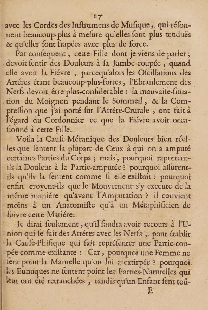 *7 avec les Cordes des Inftrumens de Mufique, qui réfon- nenc beaucoup-plus à melure quelles font plus-tendues &amp; qu’elles font frapées avec plus de force. Par conlequent, cette Fille dont je viens de parler, devoit fentir des Douleurs à la Jambe-coupée , quand, elle avoir la Fièvre », parcequ’alors les Ofoillations des Artères étant beaucoup plus-forces , l’Ebranlement des Nerfs devoit être plus-conliderable : la mauvaifo-fitua- tion du Moignon pendant le Sommeil » &amp; la Com- prelïion que j’ai porté fur FArtére-Crurale , ont fait à l’égard du Cordonnier ce que la Fièvre avoir occa- fionné à cette Fille.. Voila la Gaule-Mécanique des Douleurs bien réel¬ les que fentent la plupart de Ceux à qui on a amputé certaines Parties du Corps ; mais, pourquoi raporcent- ils la Douleur à la Partie-amputée ? pourquoi alfurent- ils qu’ils la fontent comme lî elle exiftoit ? pourquoi enfin croyent-ils que le Mouvement s’y execute de la même manière qu’avant TAmputation ? il convient moins a un Anatomifte qu'à un Métaphificien de iuivre cette Madère. Je dirai feulement, qu’il faudra avoir recours à l’U¬ nion qui fe fait des Artères avec les Nerfspour établir la Caufe-Phifique qui fait repréfonter une Partie-cou¬ pée comme exiftante : Car 3 pourquoi une Femme ne font point la Mamelle quon lui a extirpée ? pourquoi les Eunuques ne fentenc point les Parties-Naturelles qui leur ont été retranchées , tandis qu’un Enfant font tou- E
