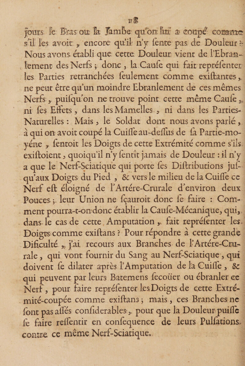 xrS Jours, h Bras oxt 1k Jambe: qu'on lm: a&gt; coupé eosms s’il les avoir , encore qtt’il n’y lente pas de Douleur h Nous avons établi que cette Douleur vient de l’Ebran¬ lement des Nerfs ; donc , la Caufe qui fait reprélenter les Parties retranchées feulement comme existantes , ne peut être qu’un moindre Ebranlement de ces mêmes Nerfs puilqu’on ne trouve point cette même Caufe „ ni fes Effets, dans les Mamelles , ni dans les Parties- Naturelles: Mais , le Soldat dont nous avons parlé, à qui on avoit coupé la Cuiffe au-deffus de la Partie-mo- yéne f fentoit les Doigts de cette Extrémité comme s’ils exiftoient , quoiqu’il n’y fenrît jamais de Douleur : il n’y a que le Nerf-Sciatique qui porte fes Diftributions jus¬ qu'aux Doigts du Pied , &amp; vers le milieu de la Cuiffe ce Nerf eft éloigné de f Artère-Crurale d’environ deux Pouces leur Union ne {çauroit donc le faire : Com¬ ment pourra-t-on donc établir la Caufe-Mécanique, qui, dans le cas de cette Amputation,» fait reprélenter les. Doigts comme exiftans ? Pour répondre à cette grande Difïculté », j’ai recours aux Branches de l’Artére-Cru- raie, qui vont fournir du Sang au Nerf-Sciatique, qui doivent fe dilater après l’Amputation de là Cuilfe , Sc qui peuvent par leurs Batemens fecoiier ou ébranler ce Nerf, pour faire repréfenter les Doigts de cette Extré¬ mité-coupée comme exiftans -, mais , ces Branches ne font pas alfés confiderables,, pour que la Douleur puilîc fe faire relfentir en confequence de leurs Pulfations, contre ce même Nerf-Sciatique,