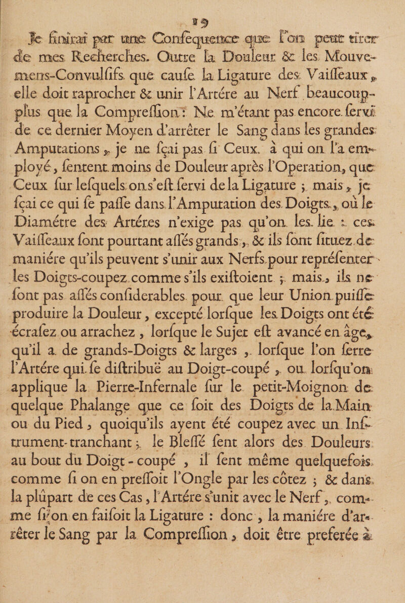 |c finfest par «a Canfèquenœ qpe fais p«t tirer (de mes Recherches. Outre tu Douleur &amp; les, Mcmve- mens-Convul lîfs. que caufo. La Ligature des VailFeaux » elle doit raprocher &amp; unir T Artère au Nerf beaucoup- plus que. la Comprelfion : Ne m’étant pas encore. forvî de ce dernier Moyen d’arrêter le Sang dans les grandes Amputations * je ne fçai pas Ci Ceux, à qui on la em¬ ployé , fontent. moins de Douleur après l’Operation, que Ceux fur lefquels ons’eft fervi delà Ligature y mais,, je foai ce qui fo pafle dans l’Amputation des Doigta,, où le Diamètre des- Artères n’exige pas qu’on, les. lie. ; ces, VailTeaux font pourtant allés grands,, &amp; ils font lituez.de manière qu’ils peuvent s’unir aux Nerfs.pour reprèfonter - les Doigts-coupez comme s’ils exiftoient ; mais., ils ne font pas ailés confiderables pour que leur Union puifle produire la Douleur, excepté lorlque les Doigts ont étc écralez ou arrachez , lorlque le Sujet efl: avancé en âge» qu’il a de grands-Doigts &amp; larges lorlque l’on forte l’Artère qui. fo diftribuë au Doigt-coupé » ou lorlqu’on applique la Pierre-Infernale fur le petit-Moignon de quelque Phalange que ce foit des Doigts de la Main ou du Pied, quoiqu’ils ayent été coupez avec un Info trament- tranchant le Bielle font alors des Douleurs au bout du Doigt - coupé , il font même quelquefois comme II on en prelfoit l’Ongle par les cotez ; &amp; dans, la plupart de ces Cas, 1 Artère sunit avec le Nerf,. com¬ me foon en faifoit la Ligature : donc &gt; la manière d’ar» rêter le Sang par la Compreffion, doit être préférée i