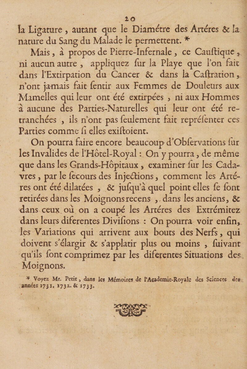 îa Ligature , autant que le Diamètre des Artères &amp; la nature du Sang du Malade le permettent. * Mais, à propos de Pierre-Infernale , ce Cauftique, ni aucun autre , appliquez fur la Playe que l’on fait dans l’Extirpation du Cancer êc dans la Caftration, n’ont jamais fait fentir aux Femmes de Douleurs aux Mamelles qui leur ont été extirpées , ni aux Hommes à aucune des Parties-Naturelles qui leur ont été re¬ tranchées , ils n ont pas feulement fait repréienter ces Parties comme fi elles exiftoient. On pourra faire encore beaucoup d’Obfervations fur les Invalides de l’Hôtel-Royal : On y pourra, de même que dans les Grands-Hôpitaux , examiner fur les Cada¬ vres , par le focours des Injeétions, comment les Artè¬ res ont été dilatées , &amp; jufqu’àquel point elles fe font retirées dans les Moignons recens ,, dans les anciens, &amp; dans ceux où on a coupé les Artères des Extrémitez dans leurs diferentes Divifions : On pourra voir enfin, les Variations qui arrivent aux bouts des Nerfs, qui doivent s’élargir ôc s’applatir plus ou moins , fuivanc qu’ils font comprimez par les diferentes Situations des ; Moignons. ^ Voyez Mr. Petit * dans les Mémoires de P Academie-Royale des Sciences dee années 373s, 1732.. &amp; 1733,