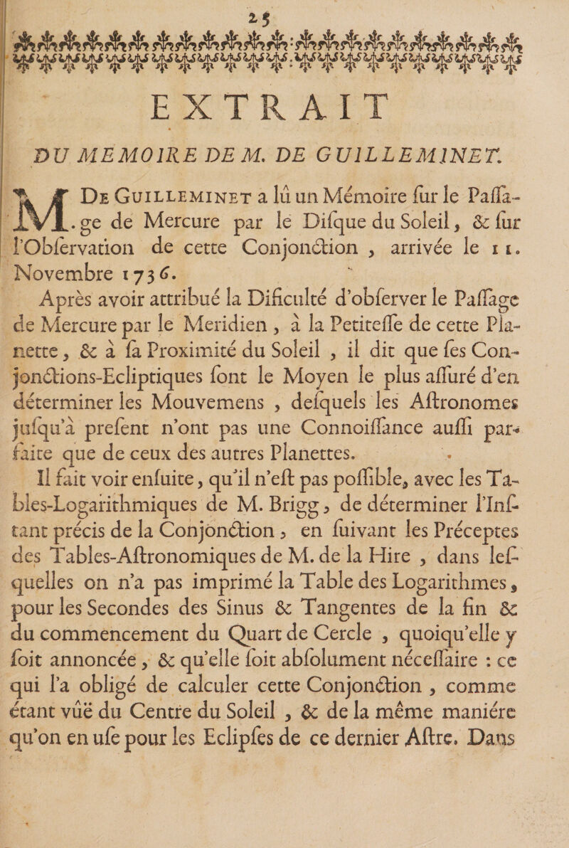 f \ ' 2-5 EXTRAIT DU MEMOIRE DEM. DE GU IL LE MINET. MDe Guilleminet a lu un Mémoire fur le Pafla- . ge de Mercure par le Difque du Soleil, Ôc lur i’Obfèrvation de cette Conjonction , arrivée le x i. Novembre 1736. Après avoir attribué la Dificulté d’obferver le Paflàge de Mercure par le Méridien , à la Petiteilè de cette Pla- nette} ôc à fa Proximité du Soleil , il dit que Tes Con~ jonétions-Ecliptiques font le Moyen le plus affûté d’en déterminer les Mouvemens , delquels les Aftronomes jufqu’à prefent n’ont pas une ConnoifTance auffi par* faite que de ceux des autres Planettes. li fait voir enfuite, qu’il n’efl pas poffibîe, avec les Ta- bles-Logaiithmiques de M. Brigg, de déterminer l’Inf- tant précis de la Conjonction, en fui van t les Préceptes des Tables-Aftronomiques de M. de la Hire , dans lefi quelles on n’a pas imprimé la Table des Logarithmes 9 pour les Secondes des Sinus ôc Tangentes de la fin &amp; du commencement du Quart de Cercle , quoiqu’elle y foit annoncée, ôc quelle foit abfolument néceffaire : ce qui l’a obligé de calculer cette Conjonction , comme étant vûë du Centre du Soleil , ôc de la même manière qu’on en ufe pour les Eclipfes de ce dernier Aftre, Dans