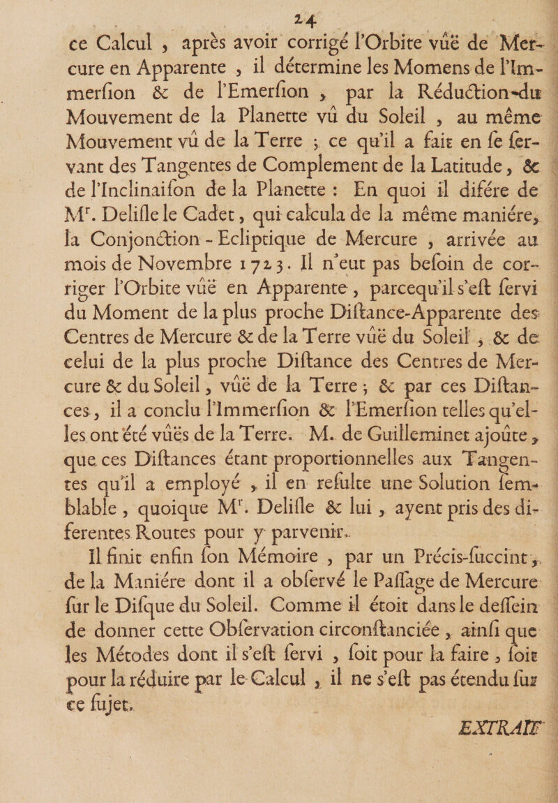 *4 ce Calcul , après avoir corrigé l’Orbite vue de Mer¬ cure en Apparente , il détermine les Momens de l’ïrn- merfion &amp; de l’Emerlion , par la Réduétion-du Mouvement de la Planette vu du Soleil , au même Mouvement vu de la Terre ; ce qu’il a fait en le fer- vant des Tangentes de Complément de la Latitude, 8c de l’Incîinailon de la Planette : En quoi il difére de Mr. Delille le Cadet, qui calcula de la même manière, la Conjonction - Ecliptique de Mercure , arrivée au mois de Novembre 1713. Il n’eut pas beloin de cor¬ riger l’Orbite vûë en Apparente, parcequ’il s’eft fervi du Moment de la plus proche EHftance-Apparente des Centres de Mercure 8c de la Terre vûë du Soleil , 8c de celui de la plus proche Diftance des Centres de Mer¬ cure 8c du Soleil, vue de la Terre -, 8c par ces Diftan- ces, il a conclu l’im mer lion 8c lTmerhon telles qu’el¬ les ont été vues de la Terre. M. de Guilleminet ajoute , que ces Diftances étant proportionnelles aux Tangen¬ tes qu’il a employé , il en refaite une Solution lem- blable , quoique Mr. Delille 8c lui , ayent pris des di- ferentes Routes pour y parvenir.. Il finit enfin Ion Mémoire , par un Précîs-fuccint,, de la Manière dont il a obtervé le Palïage de Mercure fur le Difque du Soleil. Comme il étoit dans le deffein de donner cette Obfervation circonftanciée , ainlî que les Métodes dont il s’eft fervi , loir pour la faire , foie pour la réduire par le Calcul , il ne s’eft pas étendu fur ce lujet. EXTRAIT