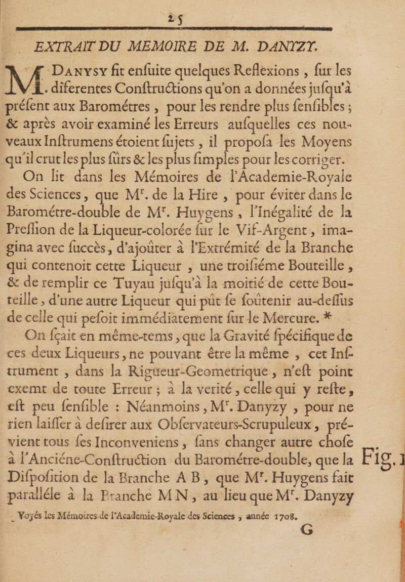 EXTRAIT DU MEMOIRE DE M. DANYZY. MDanysy fit enfuite quelques Reflexions, fur les . diferentes Conftru étions qu’on a données jufqu’à prêtent aux Baromètres, pour les rendre plus fenilbles ; &amp; après avoir examiné les Erreurs aufquelles ces nou¬ veaux Inftrumens étoient fûjets, il propofa les Moyens qu’il crut les plus furs &amp; les plus Amples pour les corriger. On lit dans les Mémoires de l’Academie-Royale des Sciences, que Mr. de la Hire , pour éviter dans le Baromètre-double de Mr. Huygens, l'Inégalité de la Preflion de la Liqueur-colorée fur le Vif-Argent, ima¬ gina avec fuccès, d’ajouter a l’Extrémité de la Branche qui contenoit cette Liqueur , une troifiéme Bouteille, &amp;c de remplir ce Tuyau jufqu’à la moitié de cette Bou¬ teille 3 d’une autre Liqueur qui pût fe foutenir au-delîus de celle qui pefoit immédiatement fur le Mercure. * On fçait en même-tems, que la Gravité fpécifique de ces deux Liqueurs, ne pouvant être la même , cet Int trument , dans la Rigueur-Geometrique, n’eft point exemt de toute Erreur ; à la vérité, celle qui y refte » eft peu fenfible : Néanmoins, Mr. Danyzy , pour ne rien laifler à defirer aux Obfervateurs-Scrupuleux, pré¬ vient tous les Inconveniens, fans changer autre chofè à rAnciéne-Conftruétion du Baromètre-double, que la Difpofition de la Branche AB, que Mr. Huygens fait parallèle à la Branche M N, au lieu que Mr. Danyzy Yojés les Mémoires de l'Academie-Royaie des Sciences 3 année 1708* G