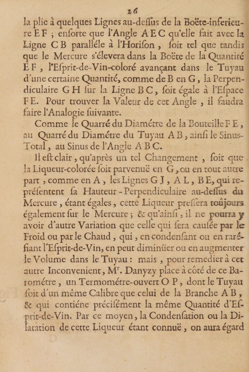 ; &amp; 6 la plie à quelques Lignes au-deflus de îa Boëtc-inferieu- re EF -y enforte que i’Angle AEC quelle fait avec îa Ligne C B parallèle à l’Horifon , foie tel que tandis que le Mercure s’élèvera dans la Boëte de la Quantité EF , l’Efpri t-de-Vin-coloré avançant dans le Tuyau d une certaine Quantité, comme de B en G, la Perpen¬ diculaire G H fur îa Ligne B C, foit égale à i’Eipace F E. Pour trouver la Valeur de cet Angle , il faudra faire l’Analogie fuivante. Comme le Quarré du Diamètre de îa Bouteille F E, au Quarré du Diamètre du Tuyau AB, ainfi le Sinus- Total , au Sinus de l’Ande ABC. î 1 eft clair j qu’après un tel Changement , foit que la Liqueur-colorée foit parvenue en G,ou en tout autre part , comme en A , les Lignes G J , AL, BE, qui re-&gt; préfentent la Hauteur - Perpendiculaire au-defTus du Mercure, étant égales, cette Liqueur préféra toujours- également fur le Mercure ; &amp; qu’ainu, il. ne pourra y avoir d’autre Variation que celle qui fera caufée par le Froid ou par le Chaud, qui, en condensant ou en raré¬ fiant l’Efprit-de-Vin, en peut diminuer ou en augmenter le Volume dans le Tuyau: mais , pour remedier à cet autre Inconvénient, Mr. Danyzy place à côté de ce Ba¬ romètre , un Termomérre-ouvert O P, dont le Tuyau foit d’un même Calibre que celui de la Branche AB, &amp; qui contiéne précifément la même Quantité d’El- prit-de-Vin. Par ce moyen, la Condenlation ou la Di¬ latation de cette Liqueur étant connue, on aura égard