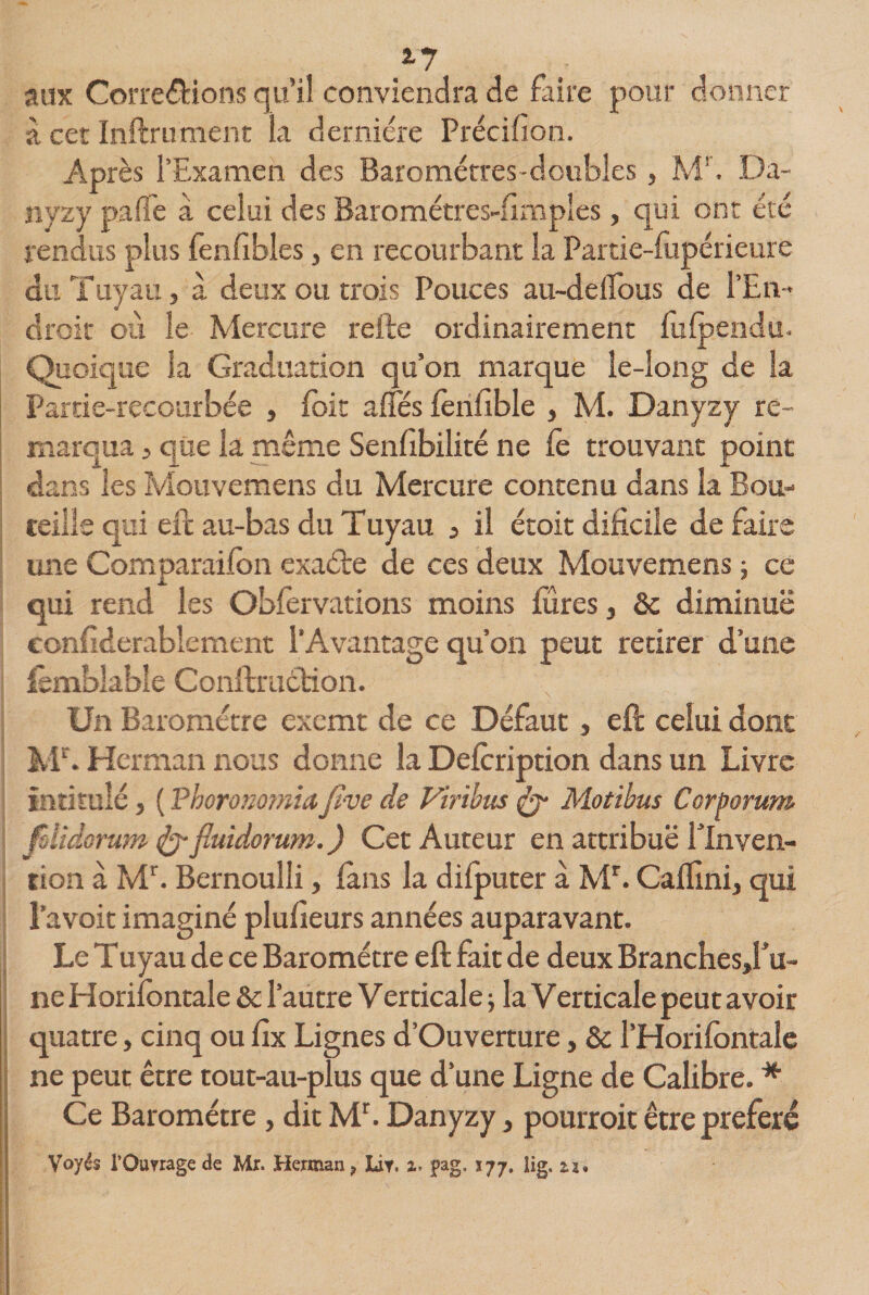 17 aux Corrélions qu’il conviendra de faire pour donner à cet Inftrument la dernière Précilion. Après l’Examen des Baromètres-doubles, M!. Da- nyzy pafle à celui des Barométres-fimples, qui ont été rendus plus fenfibles, en recourbant la Partie-lupérieure du Tuyau, à deux ou trois Pouces au-delfous de l’En¬ droit où le Mercure relie ordinairement lu (pendu. Quoique la Graduation qu’on marque le-long de Sa Partie-recourbée , (bit afles lenlible , M. Danyzy re¬ marqua , que la même Senlibilité ne le trouvant point dans les Mouvemens du Mercure contenu dans la Bou¬ teille qui eft au-bas du Tuyau , il étoit dificile de faire une Comparailon exaéte de ces deux Mouvemens \ ce qui rend les Obfervations moins (tires, &amp; diminue confiderablement l’Avantage qu’on peut retirer d’une fcmfdable Conftrinftion. Un Baromètre exemt de ce Défaut, eft celui dont Mb Herman nous donne la Delcription dans un Livre intitulé j ( Phorommiafive de Viribus &amp; Motibus Corporum ! fslidorum &amp;fluidorum.) Cet Auteur en attribue l'Inven¬ tion à Mb Bernoulli, (ans la dilputer à Mr. Caflini, qui l’a voit imaginé plusieurs années auparavant. Le T uyau de ce Baromètre eft fait de deux Branchesd’u- ne Horifontale 8c l’autre Verticale ; la Verticale peut avoir quatre, cinq ou lîx Lignes d’Ouverture} &amp; l’Horilontale ne peut être tout-au-plus que d’une Ligne de Calibre.# Ce Baromètre , dit Mb Danyzy, pourroit être préféré Voyés l'Ouvrage &lt;3e Mr. Herman , Lit. i. pag, s77. Hg. zu