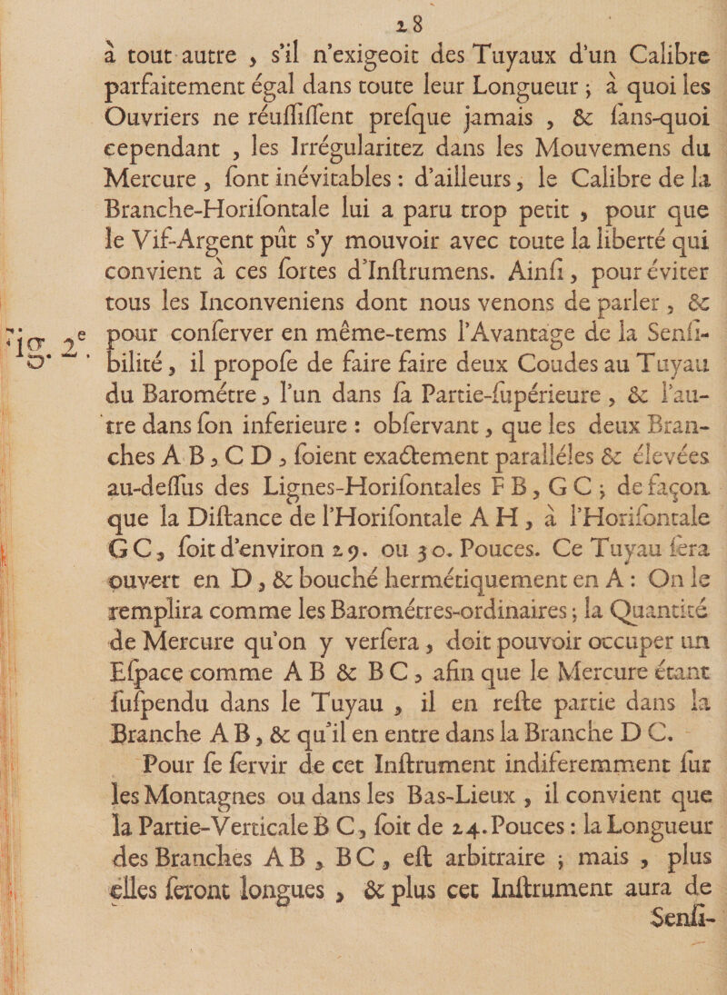 à tout autre &gt; s’il n’exigeoit des Tuyaux d’un Calibre parfaitement égal dans toute leur Longueur ; à quoi les Ouvriers ne réulfilTent prelque jamais , 6c lans-quoi cependant , les Irrégularitez dans les Mouvemens du Mercure , font inévitables : d’ailleurs, le Calibre de la. Branche-Horifontale lui a paru trop petit , pour que le Vif-Argent pût s’y mouvoir avec toute la liberté qui convient à ces fortes d’Inftrumens. Ain fi, pour éviter tous les Inconveniens dont nous venons de parler, 6c our conlèrver en même-tems l’Avantage de la Senfi- ►ilité, il propofe de faire faire deux Coudes au Tuyau du Baromètre 3 l’un dans là Partie-fiipérieure , 6c l’au¬ tre dans fon inferieure : obfervant, que les deux Bran¬ ches A B 3 C D 3 foient exactement parallèles 6c élevées au-delfus des Lignes-Horilbntales FB,GC; de façon que la Diftance del’Horifontaie AH, à l’Horiiontale GC, foitd’environ £9. ou 30. Pouces. Ce Tuyau fera ouvert en D, 6c bouché hermétiquement en A : On le remplira comme les Baromètres-ordinaires ; la Quantité de Mercure qu’on y verfera, doit pouvoir occuper un Efpace comme AB 6c B C 3 afin que le Mercure étant fuipendu dans le Tuyau , il en relie partie dans la Branche A B, 6c qu’il en entre dans la Branche D C. Pour fe lèrvir de cet Inllrument indiferemment fur les Montagnes ou dans les Bas-Lieux , il convient que la Partie-Verticale B C , loit de £4. Pouces : la Longueur des Branches A B , B C , eft arbitraire -, mais , plus elles feront longues , 6c plus cet Inllrument aura de Senfi-