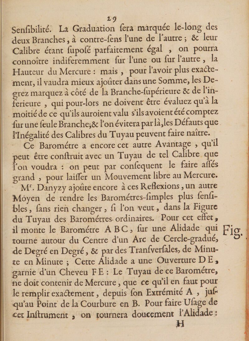 *9 Sensibilité. La Graduation fera marquée le-long des deux Branches, à contre-fens l’une de 1 autre ; &amp;c leur Calibre étant lupofé parfaitement égal , on pourra connoître indiferemment fur l’une ou fur 1 autre , la Hauteur du Mercure : mais , pour 1 avoir plus exacte¬ ment, il vaudra mieux ajouter dans une Somme, les De- grez marquez à côté de la Branche-luperieure &amp; de 1 in¬ ferieure , qui pour-lors ne doivent être évaluez qu a la moitiéde ce qu’ils auroient valu s’ils avoient été comptez fur une leule Branche^ôc l’on évitera par la,les Defauts que l’Inégalité des Calibres du Tuyau peuvent faire naître. Ce Baromètre a encore cet autre Avantage , qu il peut être conftruit avec un Tuyau de tel Calibre que Ton voudra : on peut par conlèquent le faire affes grand , pour lailfer un Mouvement libre au Mercure. Mr. Danyzy ajoute encore à ces Reflexions, un autre Moyen de rendre les Barométres-limples plus lenfi- bles, fans rien changer, il l’on veiut, dans la Figure du Tuyau des Baromètres-ordinaires. Pour cet effet, il monte le Baromètre ABC, fur une Alidade qui pjo^ tourne autour du Centre d’un Arc de Cercle-gradue, &amp; de Degré en Degré, &amp; par des Tranfverlales, de Minu¬ te en Minute ; Cette Alidade a une Ouverture DE* garnie d’un Cheveu FE : Le Tuyau de ce Baromètre, ne doit contenir de Mercure, que ce qu’il en faut pour le remplir exactement, depuis fon Extrémité A , juf | qu’au Point de la Courbure en B. Pour faire Ulage de cet Inftrument » on tournera doucement l’Alidade ; H