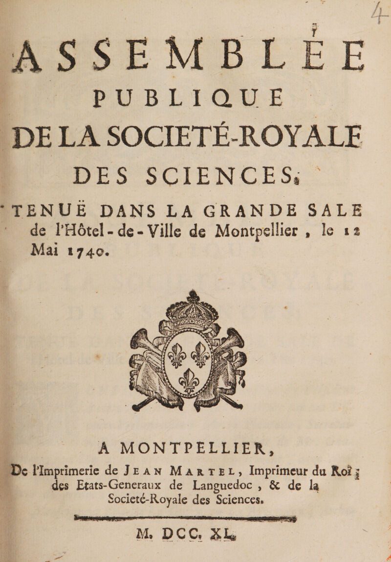 ASSEM PUBLIQUE DE LA SOCIETÉ-ROYALE DES SCIENCES. ' TENUE DANS LA GRANDE SALE de l’Hôtel - de - Ville de Montpellier , le is Mai 1740. Â MONTPELLIER, De Hmprîmerîe de Jean Martel, Imprimeur du Roî | des Etats-Generaux de Languedoc , 6c de Societé-Royale des Sciences. M, PÇC,
