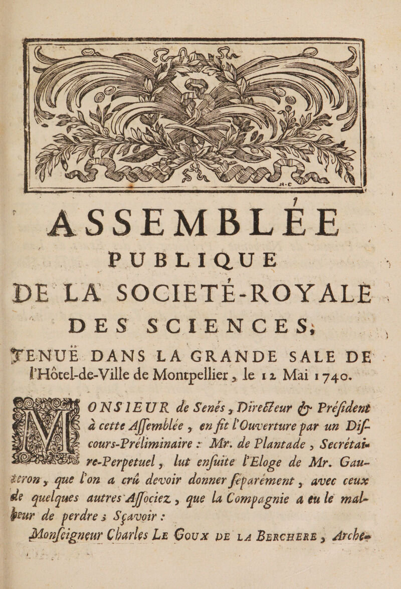 SSEMBLÉE PUBLIQUE DE LA SOCIETE-ROYALE DES SCIENCESi ^'ENUE DANS LA GRANDE SALE DE rHôcel-de-Ville de Montpellier > le it Mai 1740. ONS lE U R de Sénés , T>mEleur ^ Vrejîdent à cette Ajfemblée , en fit ÜOuverture par un Dîfi cours-Vréliminaire •• M.r. de Plantade , Secrétai^ re~Perpetuel y lut enjuite l’Eloge de Mr. Gau- teron y que l’on a crû devoir donner féparément, avec ceux de quelques autres 'Afiociez, tÿJte la Compagnie a eu le maU ftur de perdre j Sçavoir : filonfeigneur Charles Le Goux pe la Berchere , Arche»