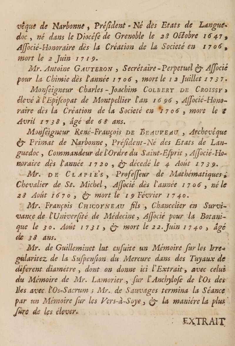 de Nayhome ^ Vréjtdeni - Né dès Et Ms de Lmgue^' doc 5 né dans le Diocé/è de Grenoble le 2 3 OSiobre 1647 3 Ajfocté-hionorMre dès U Création de lé Société en 1706^ mort le 2 Juin 1719- Mr, Antoine Gauteroi^ y SecrétairePerpetuel Ajfocié pour la Chimie dès L'année 1706^ mort le 12 Juillet i 7 37\ Monfeigneur -Charles-Joachim Colbert de Croisse élevé d tEpi/copat de Montpellier tan 16 96 ^ Ajjocié-Hono^ raire dès la Création de la Sockté en *1706^ mort le if Avril 1738 ^ âgé de 68 ans. Monfelgneur René-François de Beauveau ^ Archevêque Primat de Narbo?me y Pré/ident-Né des Etats de Lan^^ guedoc y Commandeur detOrdre du Saint^EJprit ;> AjJocié^Ho^ mraire dès tannée i 7 20 ^ dit décédé le 4 Août 1739* ^ Mr. DE Cl a? te s , - ProfeJJeur de Mathématiques i Chevalier de St. Michel y rAjfacié dès tannée 1706 y né h 2 8 Août 167 0 y dit Tnort le 19 Février i 7 40. Mr. François Chicoyneav fils y Chancelier en Survie vance de tUniverfité de Médecine y Ajjocié pour la Botani^ que le 30. Août 1731 y dét ^nort le 22. Juin 1740 y âgé de 38 ans. \ Mr. de Guilleminet lut e.nfuite un Mémoire fur les Irre^ gùlaritez de la Sufpenfion du Mercure dans des Tuyaux de diferent diamètre y dont on donne ici tExtrait y avec celui du Mémoire de Mr. Lamorier .y fur tAnchylofe de tOs des lies avec tOs-Sacrum s Mr^. de Sauvages termina la Séance par un Mémoire fur les Vers-â-Soye y ^ la manière la plus^ ' fire de les élever^ : EXTRAIT