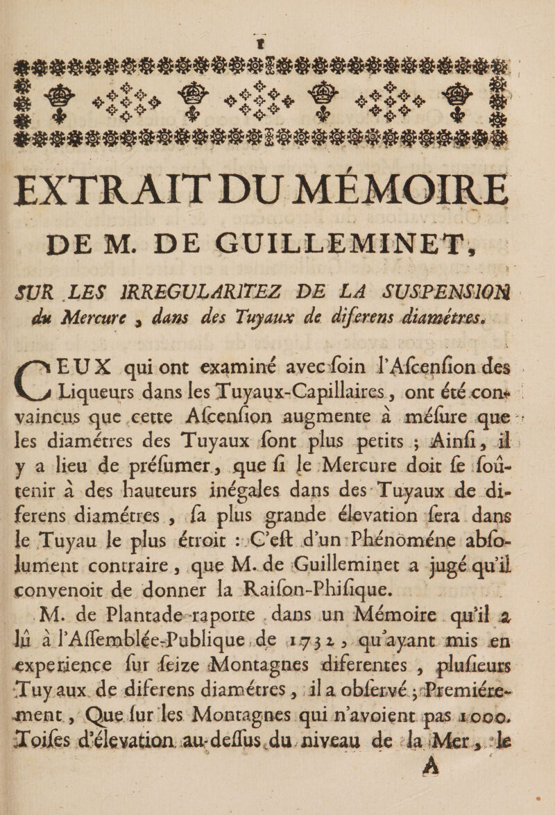 t SVR LES IRREGULARITEZ DE LA SUSEENSIOM du Mercure , dans des Tuyaux de diferem àiamétus. CEUX qui ont examina avec foin l’^icenfion des Liqueurs dans les Tuyaux-Capillaires, ont été corn vaincus que cette Afcerifion augmente à méfiire qiæ les diamètres des Tuyaux -font plus petits ; Ainfi , il i y a lieu de prélùmer., que fi |e Mercure doit fe fou- tenir à des hauteurs inégales dans des Tuyaux de di- ferens diamètres , là plus grande élévation fera. dans le Tuyau le plus étroit r.G’eft d un Phénomène ablo- lument contraire , que M- de iGuilleminet a jugé qu’il conyenoit de donner la Raifon-Phifique. M. de Plantade raporre .dans un Mémoire qu’il 3, lu à l’AlTembléerPublique de ,1=731, qu ayant mis en expérience fur Leize Montagnes diferentes , plufieuis Tuy aux, de diferens diamètres, il a oblenvé ^ïETemiéte*' ment, Que iur les Montagnes qui n’ayoient ^pas aooo. Tpifes d’éle vatioa au- delTus ^du. niveau de ? la fMer , .•le . 4 .