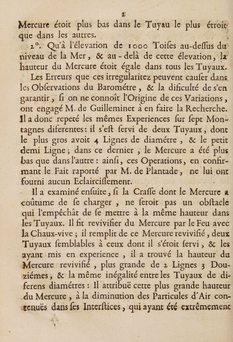Mercure croit plus bas dans le Tuyau le plus étroir^ que dans les autres. ' i®. ■ Qu’à l’élévation de l ooo Toiles au-deflus du* niveau de la Mer, ôc au - delà de cette élévation,’ 1* hauteur du Mercure étoit égale dans tous les Tuyaux. Les Erreurs que ces irregularitez peuvent caulèr dans les Obfervations du Baromètre, &amp; la dificulté de s’en garantir, fi on ne connoît l’Origine de ces Variations, ont engagé M. de Guilleminet à en faire la Recherche. Il a donc répété les mêmes Expériences lùr lèpt Mon¬ tagnes diferentes: il s’eft fervi de deux Tuyaux, dont le plus gros avoir 4 Lignes de diamètre , &amp; le petit demi Ligne ; dans ce dernier , le Mercure a été plus basque dans l’autre: ainlî, ces Operations, en confir¬ mant le Fait raporté par M. de Plantade, ne lui ont fourni aucun EclaircilTement. lia examinéenfuite,fi la Cralle dont le Mercure a coutume de le charger , ne feroit pas un obftaclc qui l’empêchât de fe mettre à la même hauteur dans les Tuyaux. Il fit revivifier du Mercure par le Feu avec la Chaux-vive ; il remplit de ce Mercure revivifié, deux Tuyaux femblables à ceux dont il s’étoit fervi, ôc les ayant mis en expérience , il a trouvé la hauteur du Mercure revivifié , plus grande de x Lignes 3 Dou¬ zièmes i Sc la même inégalité entre les Tuyaux de di- ferens diamètres: Il attribue cette plus grande hauteur du Mercure , àla diminution des Particules d’Air con- senuës dans fes Interilices, qui ayant été extrêmement