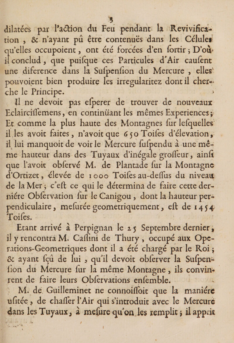 'S, dilatées par Padion du Feu pendant la Revivifîca;- tion , &amp; n’ayant pu être contenues dans les Gcluleii quelles occupoient, ont été forcées d’en fortir ; D’ou* il conclud, que puilque ces Particules d^Air caulènt une diference dans la Sulpcnlîon du Mercure , elles' pouvoient bien produire les irregularitez dont il cher-» che le Principe. Il ne devoir pas elperer de trouver de nouveaux EclaîrcilTemens, en continuant les mêmes Expériences ; Et comme la plus haute des Montagnes fur lelquelles il .les avoit faites, n’a voit que 6 50 Toiles d’élévation, il lui manquoitde voirie Mercure fulpendu à une mê¬ me hauteur dans des Tuyaux d’inégale grofl'eur, ainlt que l’avoit obfervé M. de Plantade fur la Montagne d’Ortizet, élevée de 1000 Toiles au-delTus du niveau de la Mer'; c’eft ce qui le détermina de faire cette der¬ nière Oblèrvation lùr le Canigou, dont la hauteur per¬ pendiculaire, mefurée géométriquement, eft de 1454 Toifes. Etant arrivé à Perpignan le 15 Septembre dernier, il y rencontra M. Calïmi de Thury , occupé aux Opc- rations-Geometriques dont il a été chargé par le Roi; 6c ayant Içû de lui , qu’il devoit obferver la Sulpen- lion du Mercure fur la même Montagne, ils convin- rent de faire leurs Oblervations enlèmble. > M. dé, Guilleminet ne connoilfoit que la manière ulîtée, de challer l’Air qui s’introduit avec le Mercure dans les Tuyaux, à mefure quon.les remplit} il apprit