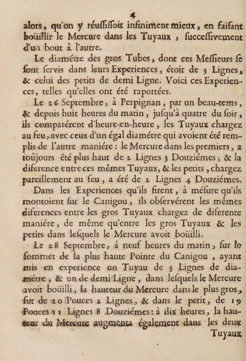 alors » <|ü’on y realTifloit infiniment mieux, en faifant boïiiilir le Mercare ^ans les Tuyaux > fucceflxyement ^an bout à. 1 autre. Le diamètre des gros Tubfô, dont ces Melfieurs le finit lèrvïs dans leurs Expériences, étoit de j Lignes, êc celui des petits de demi Ligne. Voici ces Experien- ees, telles qu’elles ont été raportées. Le ^ 6 Septembre » à Perpignan, par un beau-tems, ^ depuis huit heures du matin, jufqu’à quatre du loir, fis comparèrent d’heure-en-heure , les Tuyaux chargez auieu>avec ceux d’un égal diamètre qui avoient été rem¬ plis de l’autre manière : le Mercure dans les premiers, a toujours été plus haut de i Lignes 5 Douzièmes ; &amp; la diference entre ces mêmes Tuyaux, &amp; les petits, chargez pareillemeru: au feu, a été de x Lignes 4 Douzièmes. Dans les Experiences qu’ils firent, à méfure qu’ils montoient fur le Canigou, ils ohfervérent les mêmes diferences entre les gros Tuyaux chargez de diferente manière, de même qu’entre les gros Tuyaux &amp; les petits dans lefijuels le Mercure avoir bouilli. Te xB Septembre, à neuf heures du matin, lur le fommet de la plus haute Pointe du Canigou , ayant mis en expeiknce un Tuyau de 3 Lignes de dia- metiie , &amp; un.de demiîLigne , dans ilelquels le Mercure -avoir bouilli , la hauteur du Mercure dans le plusgros^ fut de i O iPouces x Lignes,, êc dans le petit, de 19 îPooees-11 ï Lignes 8 Douzièmes : à dix heures , la hau- xeur du Ma»;u]£ ;augta€£iiea également dans les deux; Tuyaux