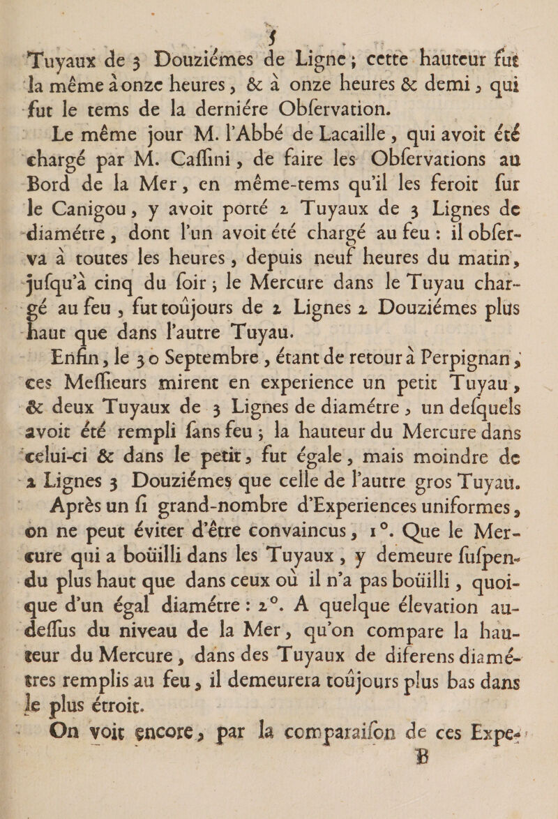f ... . Tuyaux de 3 Douzièmes de Ligne ; cette hauteur fut la même à onzc heures, &amp; à onze heures &amp; demi j qui fut le tems de la dernière Obfervation. Le même jour M. l’Abbé de Lacaille, qui avoit été chargé par M. ÇalTini, de faire les- Oblèrvations au Bord de la Mer, en même-tems qu’il les feroit fur le Canigou, y avoit porté z Tuyaux de 3 Lignes de “diamètre , dont l’un avoit été chargé au feu ; il oblèr- va à toutes les heures, depuis neuf heures du matin, qufqu’à cinq du foir ; le Mercure dans le Tuyau char¬ gé au feu , fut toujours de i Lignes z Douzièmes plus -haut que dans l’autre Tuyau. Enfin, le 30 Septembre, étant de retour à Perpignan, ces MelTieurs mirent en expérience un petit Tuyau, &amp; deux Tuyaux de 3 Lignes de diamètre , undelqueîs avoit été rempli làns feu -, la hauteur du Mercure dans 'celui-ci &amp; dans le petit» fut égale, mais moindre de X Lignes 3 Douzièmes que celle de l’autre gros Tuyau. Après un fi grand-nombre d’Experiences uniformes, on ne peut éviter d’être convaincus, 1°. Qtie le Mer¬ cure qui a bouilli dans les Tuyaux , y demeure fufoen- du plus haut que dans ceux où il n’a pas bouilli, quoi¬ que d’un égal diamètre : 1°. A quelque élévation au- delTus du niveau de la Mer, qu’on compare la hau¬ teur du Mercure, dans des Tuyaux de diferensdiamè¬ tres remplis au feu, il demeurera toujours plus bas dans le plus étroit. On voit encore , par la comparailbn de ces Expe-> B