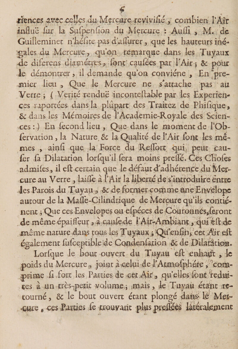 j:rences âV-ec celles .du Mçi'cafc.revivifié , combien' l’Air influe iùr la Suipenflon du Mercure : Aufli , M. \dc Guiileminet ri’Jiéiite pas d’alTurer, que les hauteurs iné-‘ ■gales .du Mercmic, qu’on, remarque dans les Tuyaux -de diierens diaGnécres, font'caufées par rAif } &amp; pôux •le démontrer > il demande qu’on conviéne , En‘‘pre¬ mier lieu, Qiie le Mercure ne s’attache pas au Verte; ( Vérité rendue incontellabJepar les Expérien¬ ces raporcées dans la plupart des Traitez de Phiflq^iie, ôc dans les Mémoires de l’Academie-Royale des Scien¬ ces : 1 En fécond lieu , Que dans le moment de l’Ob- iêrvacion, la Nature, &amp; la Qualité de l’Air font les mê¬ mes , ainfl que la Force du Reflort qui, peut cau- fec la Dilatation lorlqu’il lèra moins prelfé. Cés CHolès admiles , il efl: certain que le défaut d’adhérence du Mer¬ cure au Verre, laiflè à l’Air la liberté de santtoduké entre des Parois du Tuyau » &amp;: de forniercoinme éinb Envélopc autour de la Mafle-Cilindrique de Merçufe qu’ils conci¬ lient j Que ces Envelopes ou elpéces de .CoürGnnësjfèront de même épaiffeur, à caufeide i’Ak^Ambiànt, qui êft de même naturevdaias tous ie-s TuyauxaA^«nfih> cet^A^^^ eft egalement fulcepriblede CQndenfation A: dé Dilaiàcigys. Lorlque le bout ouvert du Tuyau éft enhaAt , le poids du Mercure,, joint àicelui de i’Aim.ofphéte V j)rime .fi .fort les Pairies de cet Air, quelles'font'rédui¬ tes à un très-jpetic volume ; imais, de Tuyau étajht re- eourné, &amp; le bouc ouvert étant plongé daifii* lé' Mei- «satre, ces Parties fe trouyarit plus pre^êé lâtérakmenc