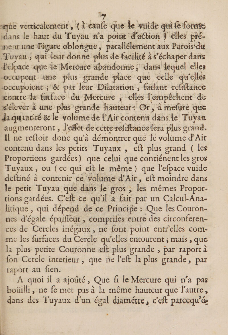 ■ffltië verticalement, { à cmfe que le ynide qmîfe forÉÏD ^ans le haut du Tuyau na poim: d'adtion | èîlcs gré¬ aient une Figure oblon-gae, parahélement aux Pàroissdit Tuyau , qui leur donne plus de facilké à s’échaper dans ■i’tipaoe qiflc le Mercure abandonne, dans lequel elles occupent une plus grande place que celle qtf elles -occupoient ; êc par leur Dilatation , fai'lant l'efiftahco contre ia fkrface du Mercure , elles l’empêchenr de -s’élever a une plus grande hauteur-: Or, a mcfure que ia qaancicé §c le volume de l'Air contenu dans le Tu^au augmenteront, d’efe: de cetterefillanee‘fera plus grand. Il ne reftoit donc qu’à démontrer que lé voliime d'Air contenu dans les petits Tuyaux , eft plus grand ( les Proportions gardées ) que celui que contiénent les gros Tuyaux , ou ( ce qui ell le même ) que l’elpace vuidc delliné à contenir cé volume d’Air, eft moindre dans le petit Tuyau que dans le gros , les mêmes Propor¬ tions gardées. Ç’eft ce qu’il a fait par un Calcul-Ana- iieique , qui dépeiîd de ce Principe : Que les Couron¬ nes d’égale épa,iifeur , comprifes entre des circonféren¬ ces de Cercles inégaux, ne font point entr’elles com¬ me les forfaces du Cercle quelles entourent j mais,que la plus petite Couronne eft plus grande , par raporcà fon Cercle intérieur, que hc l’eft la plus grande, par raporc au fien. A quoi il a ajouté, Que fi le Mercure qui n’a pas boüilli, ne fe met pas à la même hauteur que l’autre, dans des Tuyaux d’un égal diamètre, c’eft parcequ’éç