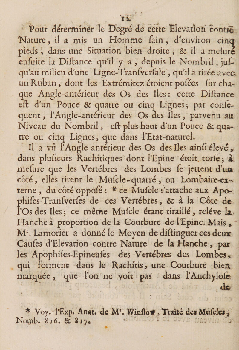 Pour déterminer le Degré de cette Elévation cont^ 'Nature, il a mis un Homme fain, d’environ cincî pieds, dans une Situation bien droite; &amp; il a melûré enfuite la Diftance qu’il y a , depuis le Nombril, juC- qu’au milieu d’une Ligne-Tranlverfale , qu’il a tirée avec un Ruban, dont les Extrémitez étoient pofées fur cha¬ que Angle-antérieur des Os des Iles: cette Diftance eft d’un Pouce &amp; quatre ou cinq Lignes; par confe- quent, l’Angle-antérieur des Os des îles, parvenu au Niveau du Nombril, eft plus haut d’un Pouce &amp; qua¬ tre ou cinq Lignes, que dans rEtat-naturel. Il a vu l’Angle antérieur des Os des Iles ainft élevé, dans ptufteurs Rachitiques dont l’Epine étoit. torlè ; « mefure que les Vertèbres des Lombes le jettent d’ua côté, elles tirent le Muicle - quatre, ou Lombaire-ex- terne , du côté oppofë : * ce Muftle s’attache aux Apo- ahilès-Tranfverfes de ces Vertèbres, &amp; à la Côte de ’Os des lies ; ce même Mufcle étant tiraillé, relève la Hanche à proportion de la Courbure de l’Epine. Mais, ' Lamorier a donné le Moyen de diftinguer ces deux Caufes d’Elevation contre Nature de la Hanche, par lés Apophifes-Epineüfes des Vertèbres des Lombes, qui forment dans k Rachitis, une Courbure bien marquée, que l’on ne voit pas dans l’AnchyloIc: dft t » * Voy. l'Exp. Anat. -de M'. Winflo» » Traité des Mufcle» ^ Nomb. &amp; 817, ' - ■ '