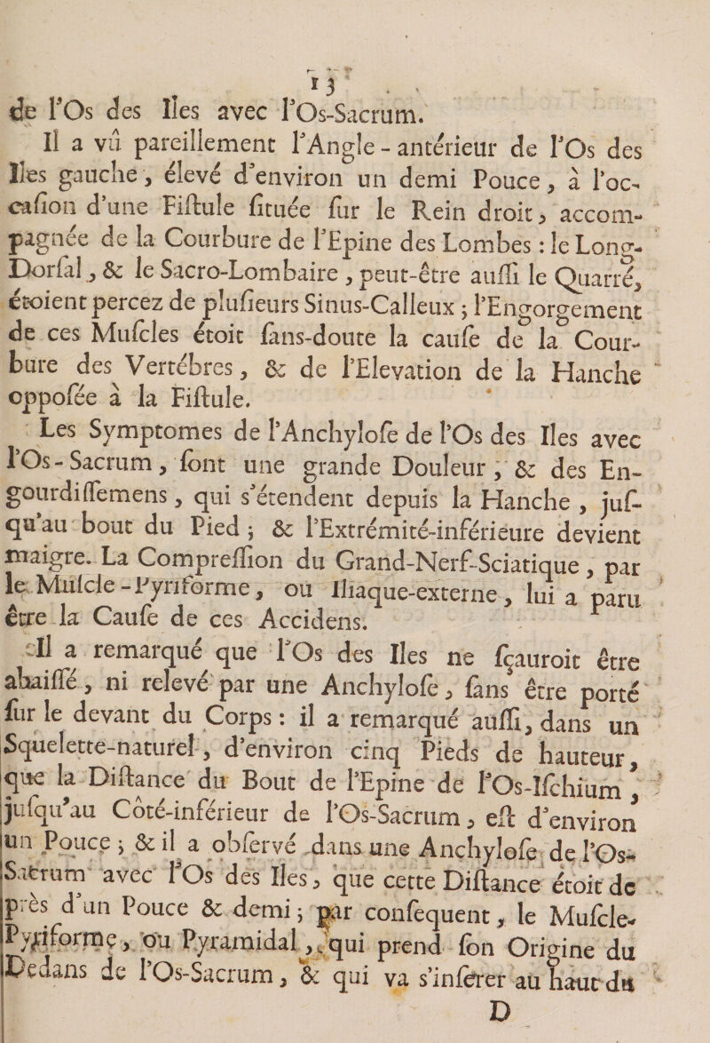 lie ros d es Iles avec rOs-Sacrum. Il a vu pareillement l’Angle - antérieur de l’Os des Iles gauche, élevé d’environ un demi Pouce, à Toc- eafion d’une Fiftule ficuée fur le Rein droit, accom¬ pagnée de la Courbure de l’Epine des Lombes : le Lono-- Dorlàl, &amp; le Sacro-Lombaire , peut-être aulîi le Ouarréj croient percez de pîiifieurs Sinus-Calleux j l’Engorgement de ces Mufcles étoit fans-doute la caufe de la Cour- buie des^ Vertebies, Qc de 1 Elévation de la Hanche cppofëe à la Fiftule. Les Symptômes de rAncIiylofe de l’Os des Iles avec I Os - Sacrum, font une grande Douleur , &amp; des En¬ gourdi (Temens , qui s’étendent depuis la Hanche , juf- quau bout du Pied; &amp; l’Extrémité-inférieure devient maigie. La Comprellion du Grand-Nerf-Sciatique, par l&amp;.Mutcle-Pyriforme, où Iliaque-externe, lui a paru être la Caufe de ces Accidens, ' cil a remarqué^ que l’Os des Iles ne fçauroit être ahailfé, ni relevé- par une Anchylofe fans être porté fur le devant du Corps : il a remarqué auJïl, dans un Squelette-naturel, d’environ cinq Pieds de hauteur, que la Diftance du Bout de l’Epine de fOs-Ifchium ^ julqu’au Coté-inférieur de l’Os-Sacrum, efl d’enviroii un Pouce ; 8c il a qbfervé -dans une Anchylofe de l’Os- Satrurn avec fOs des Iles, que cette Diftance'eW de près d’un Pouce ôc demi ; ^r confequent, le Mufcle- ^flformp, -ou Pyramidafo,qui prend fon Origine du Dedans de 1 Os-Sacrum, ôc qui va s’inforer au hauedu D