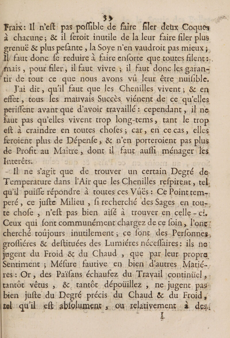 Trarx: Il n’elï pas poffible de faire fier detix Coques à chaciinp ; de il leroic inutile de la leur faire filer plus grenue &amp;c plus pelante , la Soye n’en vaudroic pas mieux ; Il faut donc le réduire à faire enlorte que toutes filent:-, fnais, pour filer, il faut vivre ; il faut donc les garan¬ tir de tout ce que nous avons vti leur être nuifiblc. J’ai dit, qu’il faut que les Chenilles vivent -, de en elfet , tous, les mauvais Succès, viénent de ce qu’elles perilTenr avant que d’avoir travaillé : cependant, il ne faut pas quelles vivent trop long-tems, tant le trop eft à craindre en toutes chofes ; car, en ce cas, elles feroient plus de Dépenle, de n’en porteroient pas plus de Profit au Maître, dont il faut aulïi ménager les Intérêts. Il ne s’agit que de trouver un certain Degré de- Temperature dans l’Air que les Chenilles refpirent, tel qu’il puifle répondre à toutes ces Vues : Cè Point tem¬ péré , ce jufte Milieu , fi recherché des Sages en tou-^ te chofe , n’eft pas bien aifé à trouver en celle - ch Ceux qui font communément chargez de ce foin, Ponc ; cherché toujours inutilement; ce font des Perlonnes, groffiéres de deftituées des Lumières néceflaires: ils ne' jugent du Froid de du Chaud , que par leur propre Sentiment ; Méfure fautive en bien d’autres Matiè¬ res : Or, des Païfans échaufez du Travail continuel, itantôt vêtus de tantôt dépouillez , ne jugent paS' jbien jufte du Degré précis du Chaud &amp; du Froide (tel qu’il eft abfoiumeAC, ou relativement a desn '  I- ' S