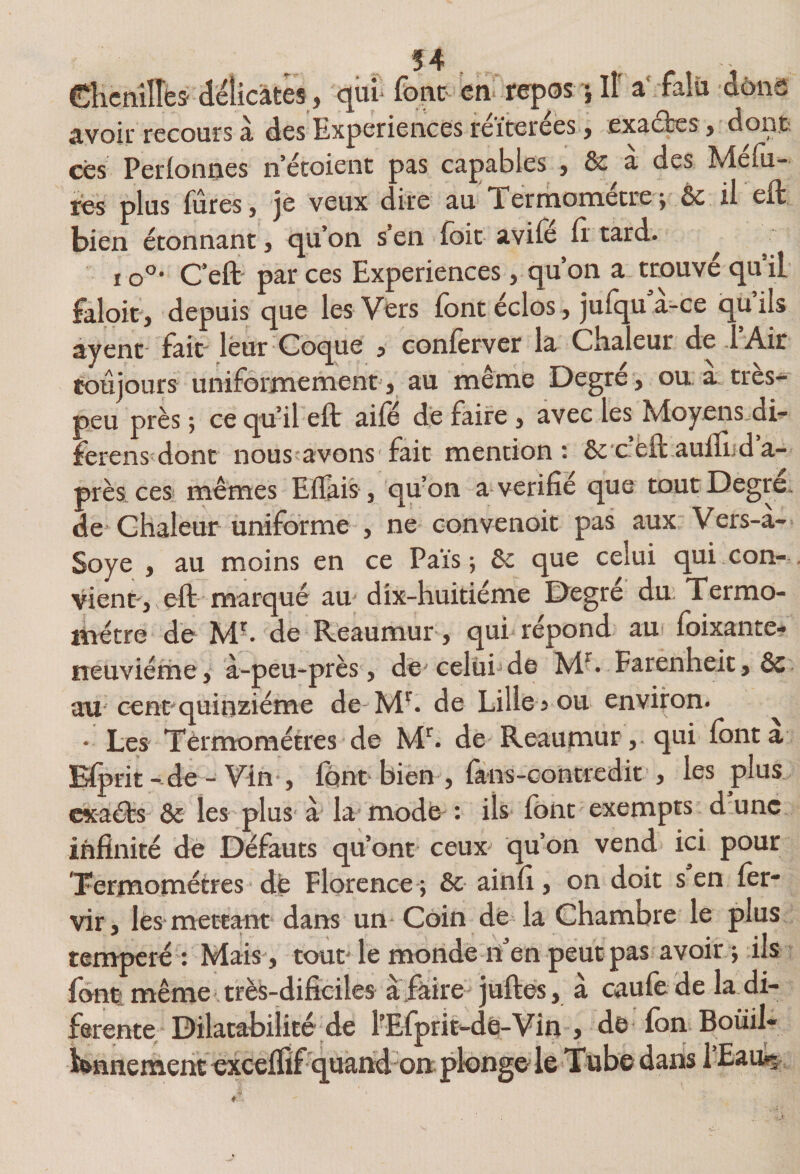 dicnilTbs délicates J <^ui‘font en* repos 5 II a falü dône avoir recours à des Expériences réitérées, exaûes, dont ces Perfonnes n étoient pas capables , &amp; à des Mélu- les plus fûtes} je veux c ire au Xermometre j ôc il eft bien étonnant j cju’on s en foit avifo fi.’ tard. ^ 10°’ C’eft' par ces Expériences, qu’on a trouve qu il faloit, depuis que les Vers font éclos, jufqu à-ce qu’ils ayent' fait leur Coque j conforver la Cfialeur de .1 Air toujours uniformément, au même Degré, ou à très- peu près ; ce qu’il eft aile de faire, avec les Moyens di- ferens dont nous'avons fait mention: &amp;'cèft auftiid a- près: ces mêmes Eflais, qufon a vérifié que toutDegre. de* chaleur uniforme , ne convenoit pas aux Vers-a- Soye , au moins en ce Païs ; &amp;c que celui qui con¬ vient, eft- marqué au* dix-huitiéme Degre du Xermo- liiétre de M'. de Reaumur, qui répond au foixante- ïieuviéme, à-peu-près, de'celüijde M^. Farenheit, ôc aU' cent quinziéme de M^. de Lille s ou environ. • Les Xèrmoraétres de M^ de Reaumur,. qui font a Elprit - de - Vin-, font bien , fà-ns-contredit, les plus cxa^s &amp; les plus- à la modè : ils font exempts d une infinité de Défauts qu’ont ceux' qu’on vend ici pour Xermométres - dè Florence-; &amp;c ainfi, on doit s en for- vir, les mettmt dans un Coin de la Chambre le plus temperé : Mais , tout le monde n en peut pas avoir ; ils fontmême-très-difîciles afaire^ juftes, à caufo de la di- ferente; Dilatabilité de l'Efprit-dè-Vin , de-fon Boüil ïfennemeht exccflîf quand on plonge