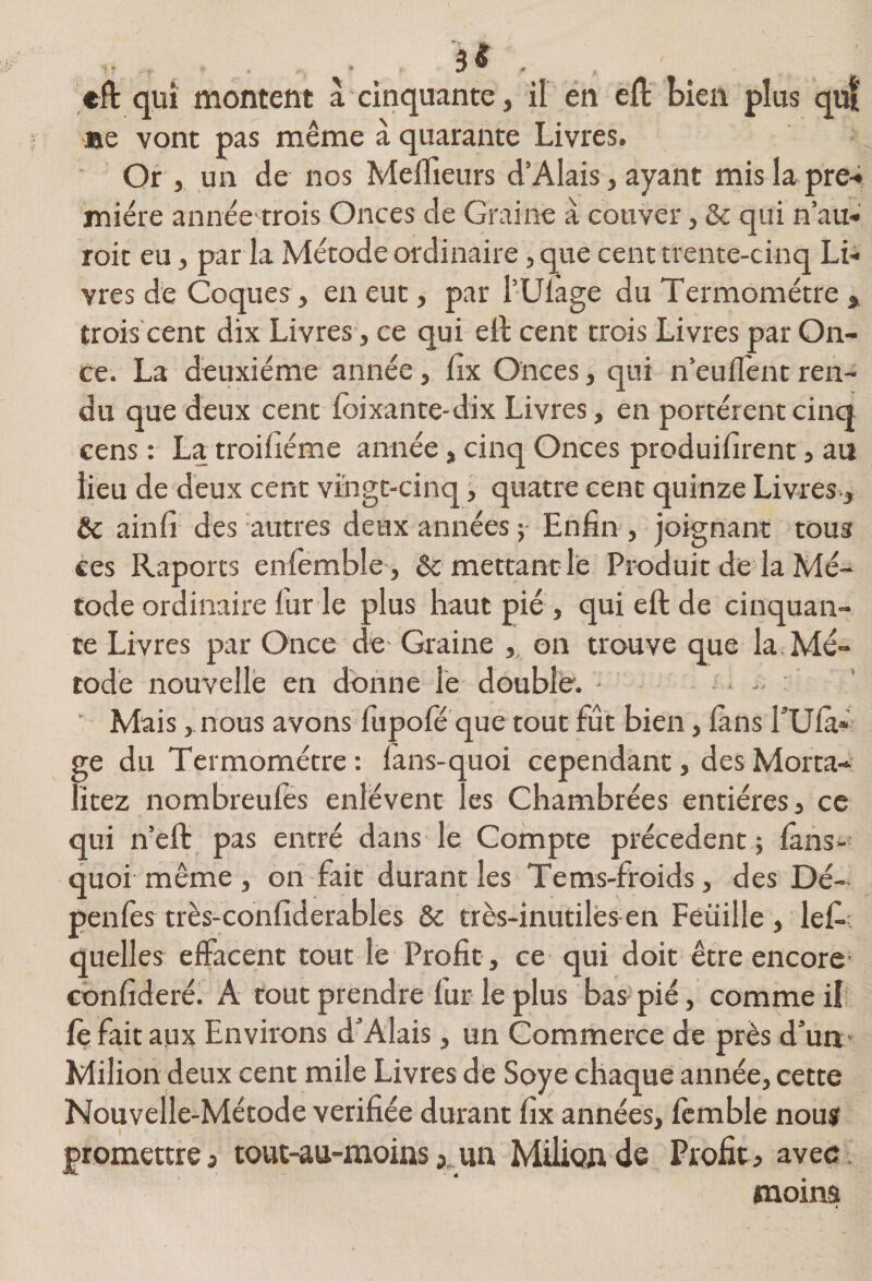 efl qui montent à cinquante, il en ell: bien plus qut ae vont pas même à quarante Livres. Or , un de nos Meflieurs d’Alais, ayant mis la pre-i miére année trois Onces de Graine à couver, &amp; qui n’au-' rok eu, par la Métode ordinaire, que cent trente-cinq Li-* vres de Coques, en eut, par l’Ulage du Termométre , trois cent dix Livres, ce qui ell cent trois Livres par On¬ ce. La deuxième année, fix Onces, qui n’euflent ren¬ du que deux cent foixante-dix Livres, en portèrent cinq cens : La troifiéme année, cinq Onces produiiîrent, au lieu de deux cent vingt-cinq, quatre cent quinze Livres., &amp; ainfi des autres deux années ; Enfin , joignant tous ces Raports eniemble , ôc mettant le Produit de la Mé¬ tode ordinaire fur le plus haut pié , quieftde cinquan¬ te Livres par Once de Graine ,, on trouve que la Mé¬ tode nouvelle en donne le double. - -. ■ Mais, nous avons fupofe que tout fût bien, ians TUla» ge du Termométre: lans-quoi cependant, desMorta- lîtez nombreufés enlèvent les Chambrées entières, ce qui neft pas entré dans le Compte précèdent ; lans- quoi même, on fait durant les Tems-froids, des Dé- penfes très-confîderables &amp; très-inutiles en Feüille, lefi- quelles effacent tout le Profit, ce qui doit être encore confideré. A tout prendre fur le plus bas pié, comme il; fe fait aux Environs d'Alais, un Commerce de près d’un > Milion deux cent mile Livres de Soye chaque année, cette Nouvelle-Métode vérifiée durant fix années, fcmble nous I promettre J tout-au-moins 5, un Milion de Profit a avec . moim
