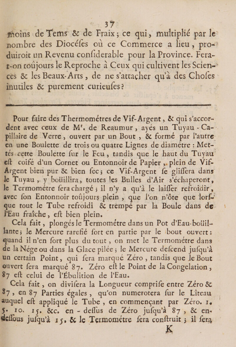 37 - jnoins de Tem^ &amp;c de Fraix 5 ce qui ^ multiplié par îe nombre des Diocéfes où ce Commerce a lieu , pro- duirok un Revenu confiderable pour la Province. Fera- î-on toujours îe Reproche à Ceux qui cultivent les Scien¬ ces &amp;c les Beaux-Arts 5 de ne s’attacher quà des Choies inutiles &amp; purement curieufes? Pour faire des Thermomètres de Vif-Argent, &amp; qui s'accor^ dent avec ceux de de Reaumur ^ ayés un Tuyau - Ca¬ pillaire de Verre, ouvert par un Bout , formé par l’autre en une Boulette de trois ou quatre Lignes de diamètre : Met¬ tes cette Boulette fur le Feu, tandis que le haut du Tuyau“ eft coifé d’un Cornet ou Entonnoir de Papier plein de Vif- Argent bien pur 8c bien fecj ce Vif-Argent fe gliflera dans le Tuyau , y boiiillira, toutes les Bulles d’Air s’échaperont, le Termomëtre fera chargé 5 il n’y a qu’à le laifler refroidir, avec fon Entonnoir toujours plein , que l’on n’ôte que lorjf-’ que tout le Tube refroidi &amp; trempé par la Boule dans de l’Eau fraîche, cft bien plein. Cela fait, plongés le Termométre dans un Pot d’Eau-boüiî- lantcî le Mercure raréfié fort en partie par le bout ouvert: quand il n’en fort plus du tout , on met le Termométre dans de laNégeou dans la Glace pilée 5 le Mercure defeend jufqu’à un certain Point, qui fera marqué Zéro , tandis que Je Bout ouvert fera marqué 87. Zéro eft le Point de la Congélation , 87 eft celui de l’Ébulition de l’Eau. Cela fait, on divifera la Longueur comprife entre Zéro Sc 87 , en 87 Parties égales , qu’on numérotera fur le Liteau auquel eft appliqué le Tube , en commençant par Zéro. î« 5* lo* ly. 8cc. en - deflus de Zéro jufqu’à 87 , 6c em dçübus jufqu’à 15» 6c le Termométre fera conftruit 1 U fci:g
