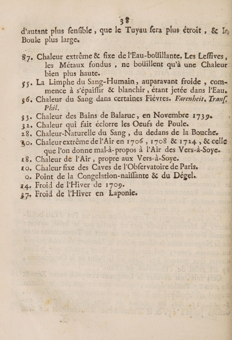 d'autant plus fenfîbic , que le Tuyau fera plus étroit, &amp; Boule plus large. 87, Chaleur extrême &amp; fixe de l’Eau-boüilIante. Les Leflîves, les Métaux fondus , ne boüillent qu’à une Chakuc bien plus haute. SJ. La Limphe du Sang-Humain, auparavant froide , corn-, mence à s’épaiflir 6c blanchir , étant jetée dans l’Eau. Chaleur du Sang dans certaines Fièvres. Farenheit, Iranft Hil. 53. Chaleur des Bains de Balaruc, en Novembre 17351. 32. Chaleur qui fait éclorre les Oeufs de Poule. z8. Chaleur-Naturelle du Sang , du dedans de la Bouche. ;^o. Chaieurextrêmedel’Airen lyo^ , 1708 6c 1714,6ccelle que l’on donne mal-à-propos à l’Air des Vers-à-Soyc. *8. Chaleur de l’Air, propre aux Vers-à-Soye. £ O. Chaleur fixe des Caves de l’Obfervatoire de Paris, O. Point de la Congelation-nailTante 6c du Dégel» 14. Froid de l’Hiver de 1705).