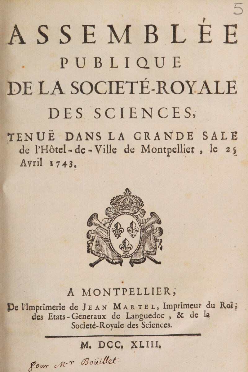 A S S E M B L E E PUBLIQUE DE LA SOCIETE-ROYALE DES SCIENCES, TENUE DANS LA GRANDE SALE de l’Hôtel-de-Ville de Montpellier , le 2$ Avril 1 743, « A MONTPELLIER, pe l'Imprimerie de Jean Martel, Imprimeur du Roi J des Etats - Generaux de Languedoc , ôc de h Société-Royale des Sciences, M. DÇC, XLIII, •4