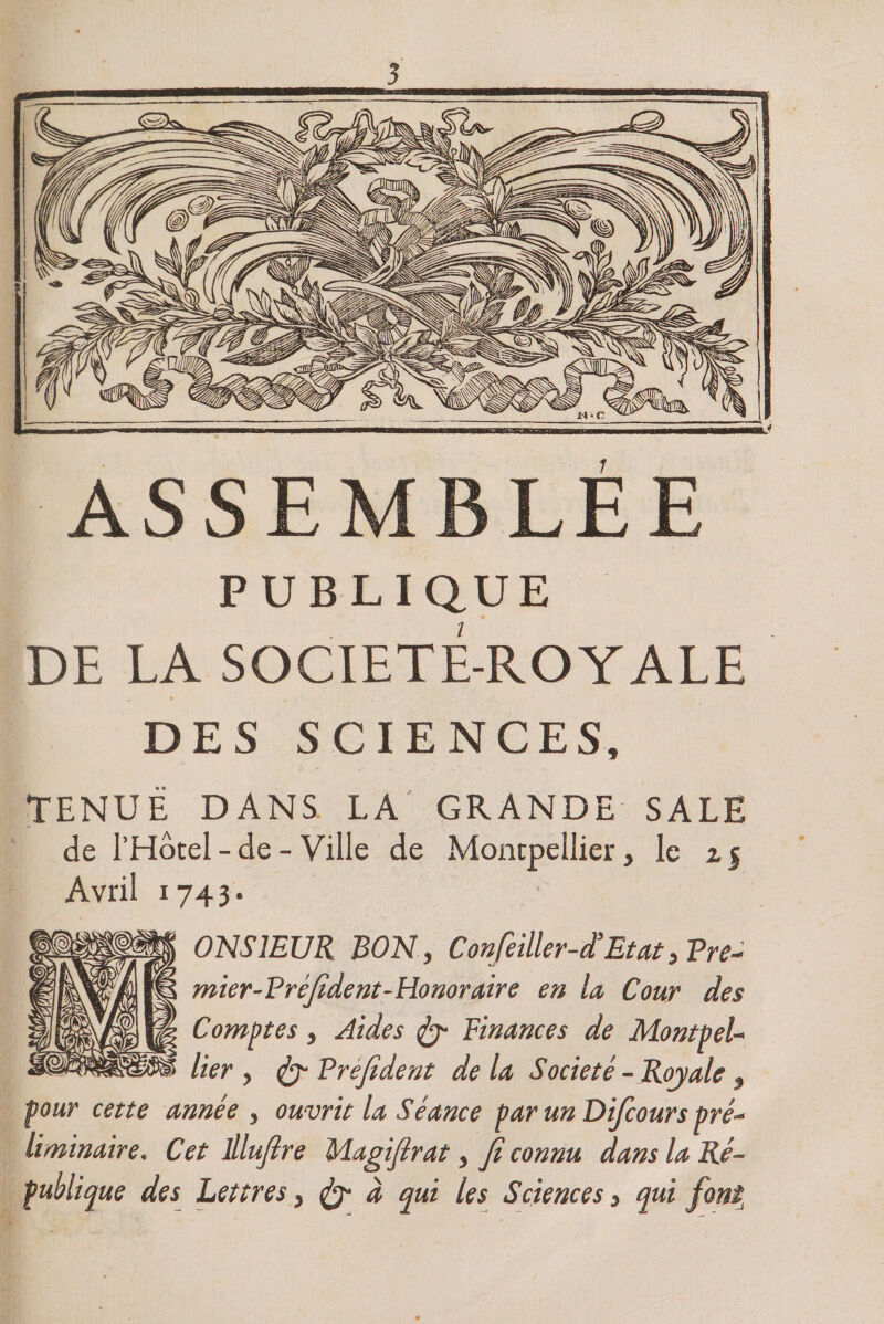 ASSEMBLEE PUBLIQUE DE LA SOCIETE-ROYALE DES SCIENCES, TENUE DANS LA GRANDE SALE de l’Hôtel - de - Ville de Montpellier} le z j Avril 1743. 0NS1EUR BON, Confeiller-d’Etat,Pre- mier-P rèfident-Honoraire en la Cour des Comptes y Aides Finances de Montpel¬ lier y <&amp;■ Prefident de la Société-Royale , pour cette année y ouvrit la Séance par un Difcours pré¬ liminaire. Cet lllujlre Magijîrat, jî connu dans la Ré¬ publique des Lettres > &amp; à qui les Sciences, qui font.