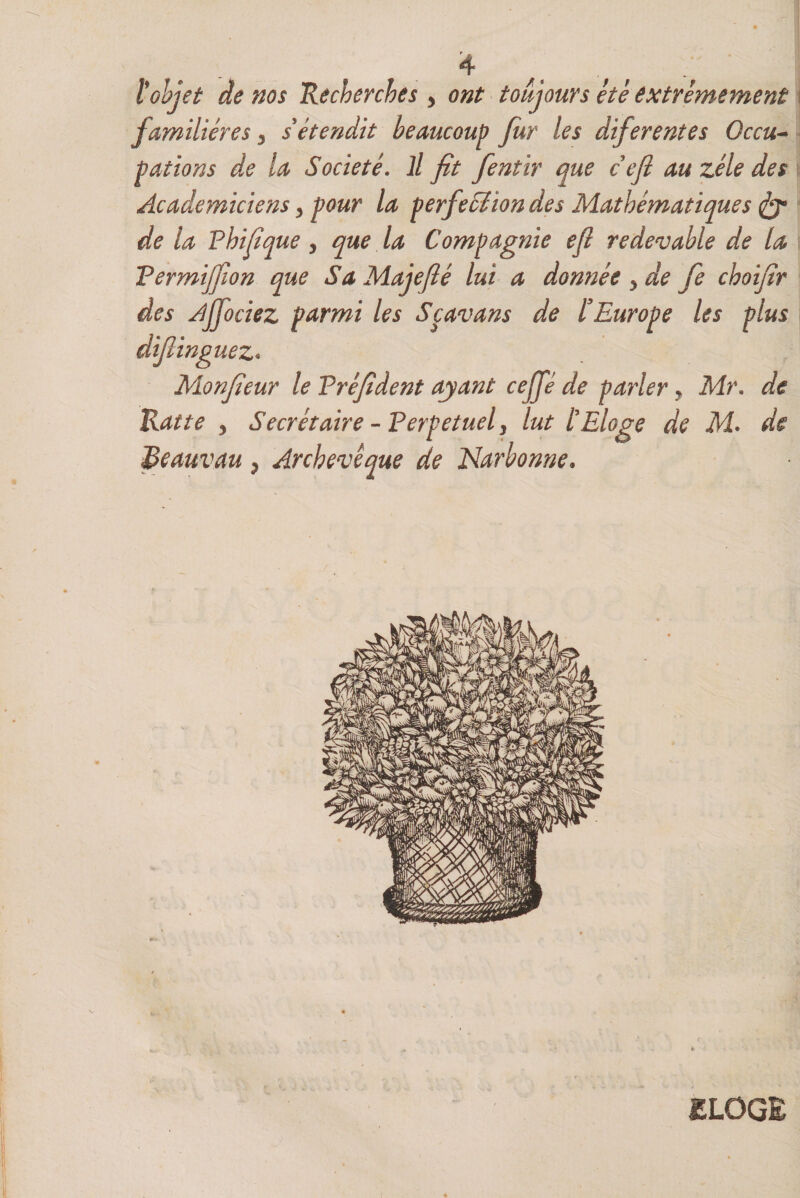 ïobjet de nos Recherches y ont toujours ètè extrêmement familières y s étendit beaucoup fur les diferentes Occu¬ pations de la Société. Il fit fentir que cefi au zélé des Académiciens y pour la perfeSîion des Mathématiques de la Fhifique y que la Compagnie efi redevable de la Termijfion que Sa Majefté lui a donnée y de fie choifir des Ajfociez parmi les Spavans de l’Europe les plus difiinguez* Monfieur le Tréfident ayant cejfé de parler, Mr. de Rat te y Secrétaire - Perpétuel, lut l'Eloge de M. de Reauvau , Archevêque de Narbonne. ELOGE