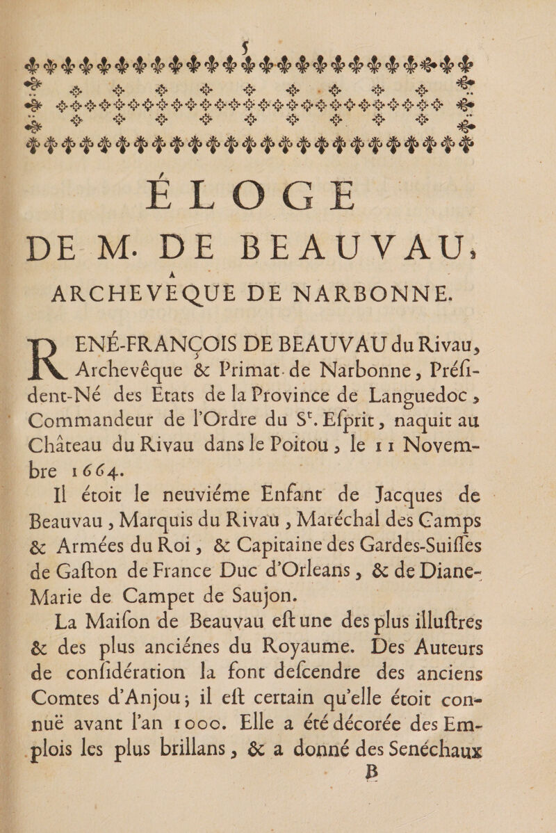 ■$■ •$• •§• •§• •$• «§•'■•$• •$• •$* „ ^ 4* ^> &amp; •$• 4* «$».«$• ^ «j|a «3jt> £^2 cjjj t^» ^ c|p c^jjï «^i cï^j ejj^j c|> c|vj ELOGE DE M- DE BEAUVAU * ARCHEVEQUE DE NARBONNE. RENÉ-FRANÇOIS DE BEAUVAU du Rivau, Archevêque &amp;c Primat de Narbonne, Préft- dent-Né des Etats de la Province de Languedoc, Commandeur de l’Ordre du S'.Efprit, naquit au Château du Rivau dans le Poitou, le 11 Novem¬ bre 1664. Il étoit le neuvième Enfant de Jacques de Beauvau , Marquis du Rivau , Maréchal des Camps &amp; Armées du Roi, Sc Capitaine des Gardes-Suifles de Gafton de France Duc d’Orléans, &amp; de Diane- Marie de Campet de Saujon. La Maifon de Beauvau eft une des plus illuftres &amp; des plus anciénes du Royaume. Des Auteurs de conndération la font delcendre des anciens Comtes d’Anjou -, il ell certain quelle étoit con¬ nue avant l’an 1000. Elle a été décorée des Em¬ plois les plus brillans, &amp;; a donné des Sénéchaux B