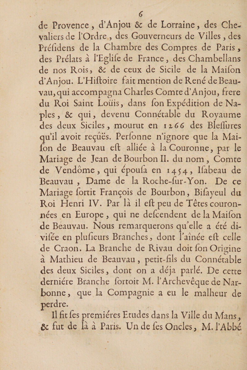 de Provence, d’Anjou &amp; de Lorraine, des Che¬ valiers de l’Ordre , des Gouverneurs de Villes, des Préfidens de la Chambre des Comptes de Paris, des Prélats à l’Eglife de France, des Chambellans de nos Rois, de ceux de Sicile de la Maifon d’Anjou. L’Hiftoire fait mention de René de Beau- vau, qui accompagna Charles Comte d’Anjou, frere du Roi Saint Louis, dans fon Expédition de Na¬ ples , &amp; qui, devenu Connétable du Royaume des deux Siciles, mourut en 12.66 des Bledures qu’il avoir reçues. Perfonne n’ignore que la Mai¬ fon de Beauvau eft alliée à la Couronne, par le Mariage de Jean de Bourbon II. du nom, Comte de Vendôme, qui époufa en 1454, Ifabeau de Beauvau , Dame de la Roche-fur-Yon. De ce Mariage fortit François de Bourbon, Bifryeul du Roi Henri IV. Par là il eft peu de Têtes couron¬ nées en Europe , qui ne defcendent de la Maifon de Beauvau. Nous remarquerons qu’elle a été di- vifée en plusieurs Branches , dont l’aînée eft celle de Craon. La Branche de Rivau doit Ion Origine à Mathieu de Beauvau, petit-fils du Connétable des deux Siciles, dont on a déjà parlé. De cette dernière Branche for toit M. l’Archevêque de Nar¬ bonne, que la Compagnie a eu le malheur de perdre. Il fit fes premières Etudes dans la Ville du Mans, 5c fut de là à Paris. Un de fes Oncles, M. l’Abbé