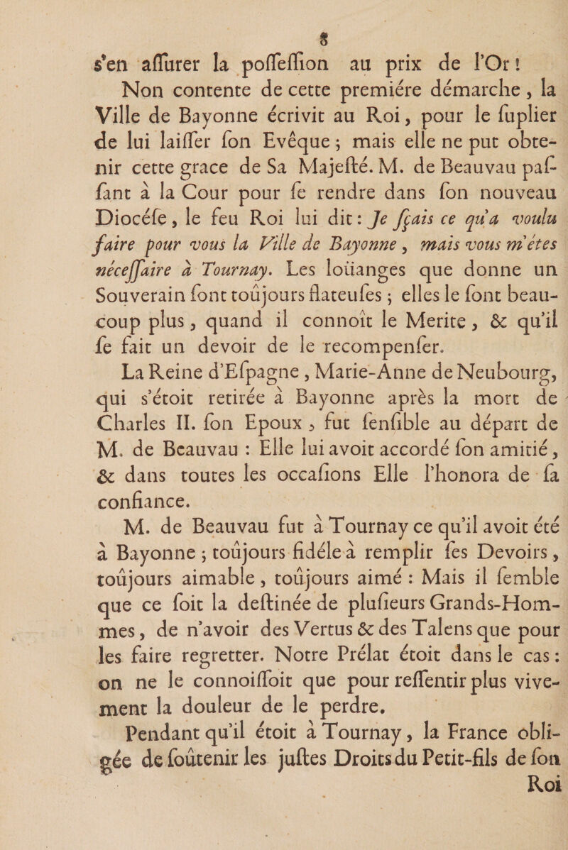 « s*en aflurer la poflefiîon au prix de l’Or ! Non contente de cette première démarche , la Ville de Bayonne écrivit au R.oi, pour le fuplier de lui laifler Ton Evêque ; mais elle ne put obte¬ nir cette grâce de Sa Majefté. M. de Beauvau pafi font à la Cour pour fo rendre dans (on nouveau Diocéfe, le feu Roi lui dit : Je fçais ce qua voulu faire pour vous la Ville de Bayonne , mais vous métes néceffaire à Tournay. Les louanges que donne un Souverain font toujours flateufes ; elles le (ont beau¬ coup plus, quand il connoît le Mérité, &amp; qu’il le fait un devoir de le recompenfor. La Reine d’Efpagne , Marie-Anne deNeubourg, qui s’étoit retirée à Bayonne après la mort de Charles II. (on Epoux 5 fut lenfible au départ de M. de Beauvau : Elle luiavoit accordé (on amitié, dans toutes les occafions Elle l’honora de fa confiance. M. de Beauvau fut a Tournay ce qu’il avoit été à Bayonne ; toujours fidèle à remplir (es Devoirs, toujours aimable, toujours aimé : Mais il femble que ce foit la deftinée de plufieurs Grands-Hom¬ mes, de n’avoir des Vertus &amp;c des Talens que pour les faire regretter. Notre Prélat étoit dans le cas : on ne le connoifToit que pour reffentir plus vive¬ ment la douleur de le perdre. Pendant qu’il étoit à Tournay, la France obli¬ gée de foûcenir les juftes Droits du Petit-fils défont Roi