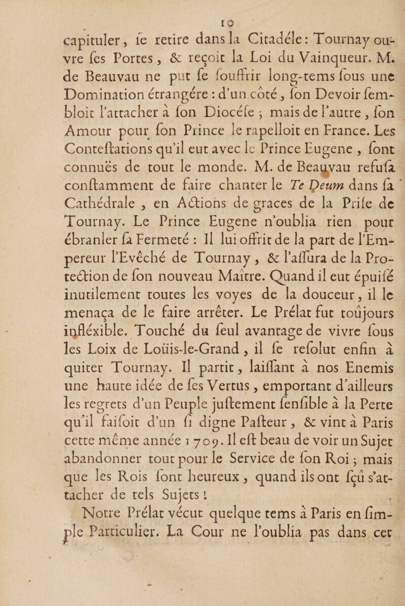 capituler, fe retire dans la Citadéle : Tournay ou¬ vre Tes Portes, &amp; reçoit la Loi du Vainqueur. M. de Beauvau ne put fe foufFrir long-tems lous une Domination étrangère : d’un côté, ion Devoir fem- bloit l’attacher à ion Diocéie ; mais de l’autre , ion Amour pour Ton Prince le rapelloit en France. Les Contefhtiens qu’il eut avec le Prince Lugene , font connues de tout le monde. M. de Beauvau réfuta conilamment de faire chanter le Te Deum dans ià ’ Cathédrale , en Actions de grâces de la Priie de Tournay. Le Prince Eugene n’oublia rien pour ébranler la Fermeté : Il lui offrit de la part de l’Em¬ pereur l’Evêché de Tournay , &amp; l’aifura de la Pro¬ tection de fon nouveau Maître. Quand il eut épuifé inutilement toutes les voyes de la douceur, il le menaça de le faire arrêter. Le Prélat fut toujours infléxible. Touché du ieul avantage de vivre ious les Loix de Loüis-le-Grand, il fe reioîut enfin à quiter Tournay. Il partit, laiifant à nos Enemis une haute idée de fes Vertus, emportant d’ailleurs les regrets d’un Peuple juftement fenfible à la Perte qu’il faifoit d’un fi digne Paileur , &amp; vint à Paris cette même année 1709. Il eft beau de voir un Sujet abandonner tout pour le Service de ion Roi ; mais que les Rois lont heureux, quand ils ont fçû s’at¬ tacher de tels Sujets i Notre Prélat vécut quelque tems à Paris en fim- ple Particulier. La Cour ne l’oublia pas dans cet
