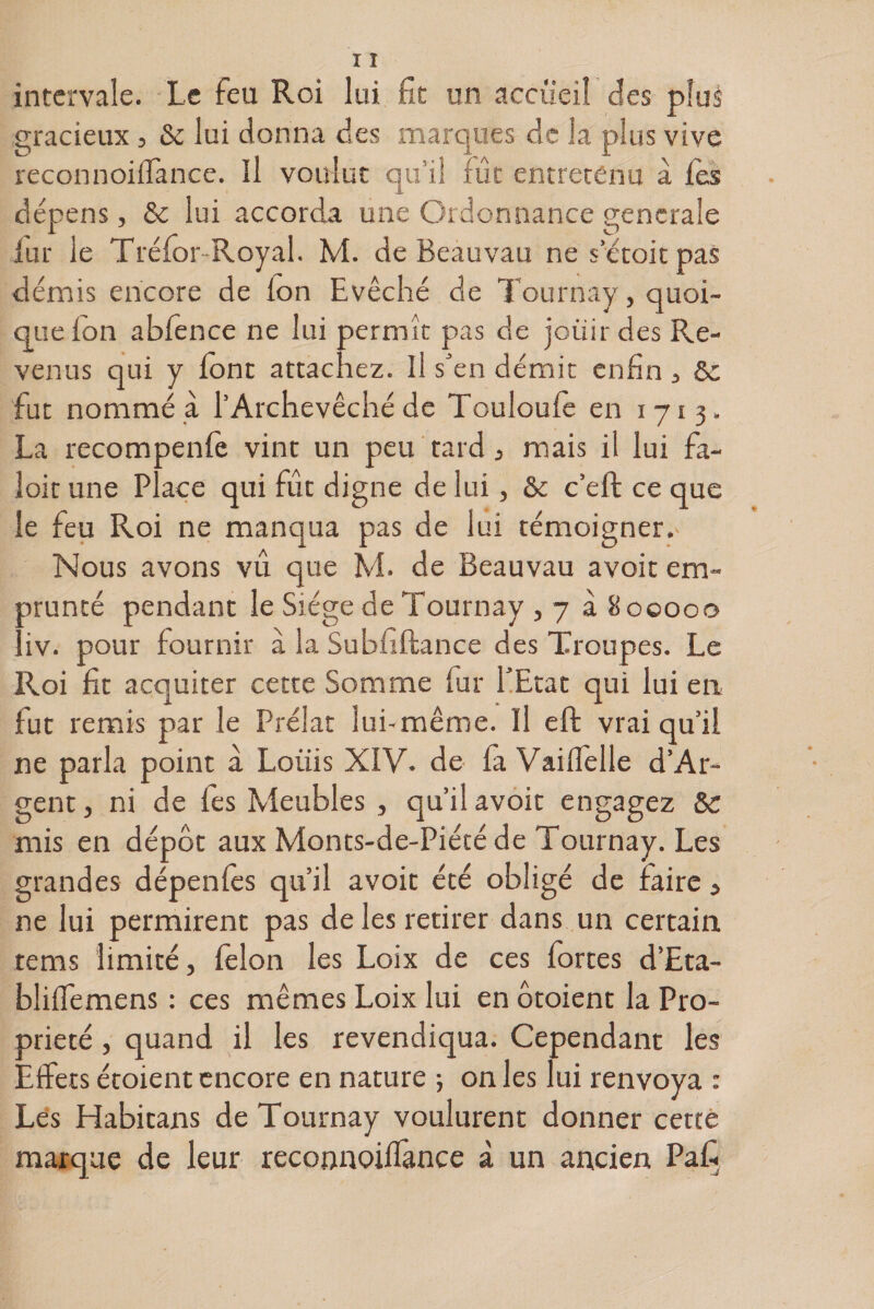 intervale. Le feu Roi lui fit un accueil des plus gracieux, &amp; lui donna des marques de la plus vive reconnoiflance. Il voulut qu’il fût entretenu à Tes dépens, &amp; lui accorda une Ordonnance generale fur le Tréfor Royal. M. de Beauvau ne détoit pas démis encore de ion Evêché de Tournay, quoi¬ que ion abfence ne lui permît pas de jouir des Re¬ venus qui y font attachez. Il s’en démit enfin , 6c fut nommé à l’Archevêché de Touloufe en 1713. La recompenfe vint un peu tard , mais il lui fa- loir une Place qui fût digne de lui, &amp; c’eft ce que le feu Roi ne manqua pas de lui témoigner.- Nous avons vu que M. de Beauvau avoit em¬ prunté pendant le Siège de Tournay , 7 à 800000 liv. pour fournir a la Subfiftance des Troupes. Le Roi fit acquiter cette Somme fur l’Etat qui lui en fut remis par le Prélat lui-même. Il eft vrai qu’il ne parla point à Louis XIV. de fa Vailfelle d’Ar- gent, ni de fes Meubles , qu’il avoit engagez 8c mis en dépôt aux Monts-de-Piété de Tournay. Les grandes dépenles qu’il avoit été obligé de faire, ne lui permirent pas de les retirer dans un certain terns limité, félon les Loix de ces fortes d’Eta- bliffemens : ces mêmes Loix lui en ôtoient la Pro¬ priété , quand il les revendiqua. Cependant les Effets étoient encore en nature ; on les lui renvoya : Les Habicans de Tournay voulurent donner certe marque de leur reconnoilfance à un ancien Pafi