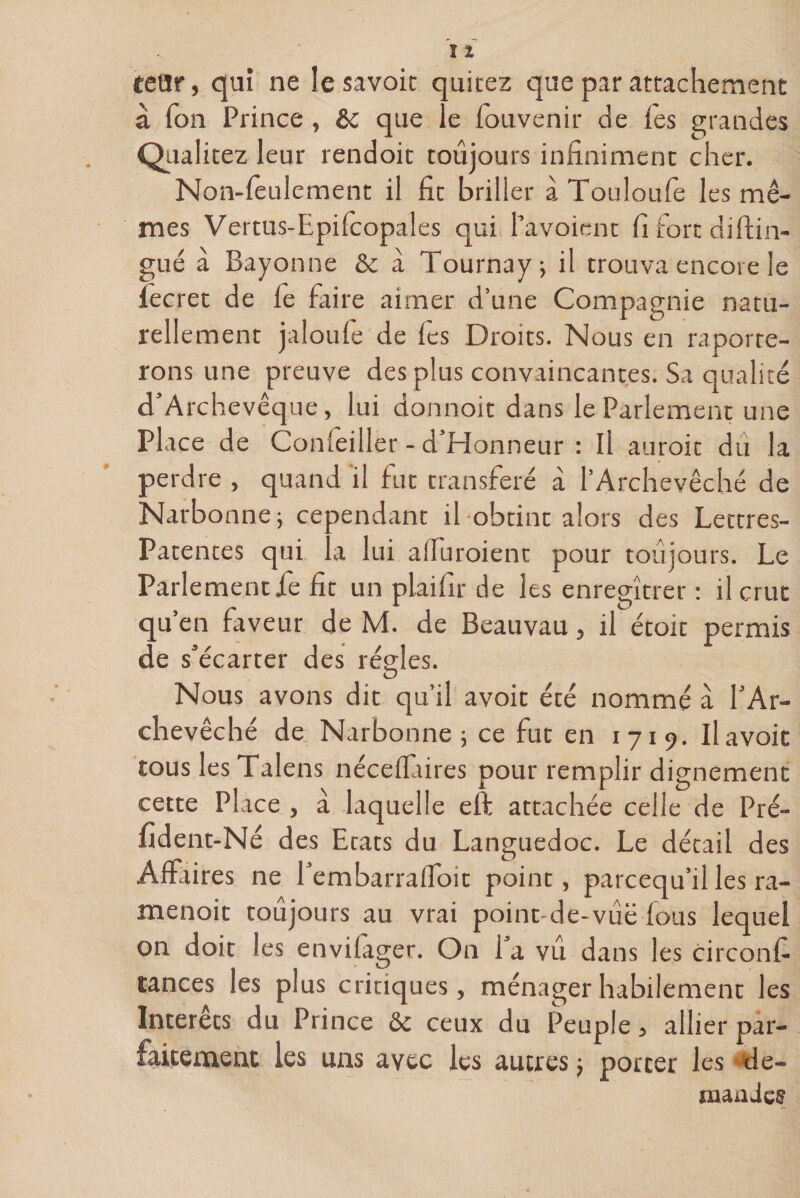 tetir, qui ne le savoir quitez que par attachement a Ton Prince, que le fouvenir de fes grandes Qualitez leur rendoit toujours infiniment cher. Non-feulement il fit briller à Touloufe les mê¬ mes Vertus-Epilcopales qui l’avoient fi fort diflin¬ gue à Bayonne &amp; à Tournay; il trouva encore le fecret de fe faire aimer d’une Compagnie natu¬ rellement jaloufe de fes Droits. Nous en importe¬ rons une preuve des plus convaincantes. Sa qualité d’Archevêque, lui donnoit dans le Parlement une Place de Conseiller - d’Honneur : Il auroit du la perdre , quand il fut transféré à l’Archevêché de Narbonne; cependant il obtint alors des Lettres- Patentes qui la lui alfuroient pour toujours. Le Parlement jfe fit un plaifir de les enregîtrer : il crut qu’en faveur de M. de Beauvau, il étoit permis de s*écarter des régies. O Nous avons dit qu’il avoit été nommé a l’Ar¬ chevêché de Narbonne; ce fut en 1719. Il avoit tous lesTalens néceffaires pour remplir dignement cette Place , à laquelle eft attachée celle de Pré- fident-Né des Etats du Languedoc. Le détail des Affaires ne l’embarraffoit point, parcequ’il les ra- menoit toujours au vrai point-de-viië fous lequel on doit les envifager. On l’a vu dans les circonf tances les plus critiques, ménager habilement les Intérêts du Prince &amp; ceux du Peuple, allier par¬ faitement les uns avec les autres ; porter les de¬ mandes