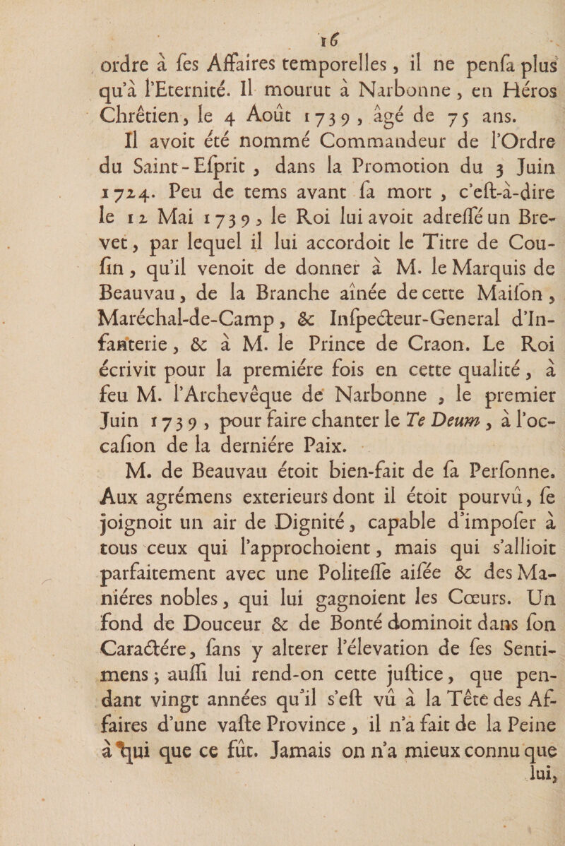 t fi ordre à Tes Affaires temporelles, il ne penfa plus qu’à l’Eternité. Il mourut à Narbonne, en Héros Chrétienj le 4 Août 1739 , âgé de 75 ans. Il avoit été nommé Commandeur de l’Ordre du Saint-Efpric , dans la Promotion du 3 Juin 1714. Peu de tems avant fa mort , c’eft-à-dire le iz Mai 17395 le Roi lui avoit adrefféun Bre¬ vet j par lequel il lui accordoit le Titre de Cou- fin , qu’il venoit de donner à M. le Marquis de Beauvau, de la Branche aînée de cette Mailon, Maréchal-de-Camp, êc Inlpeéteur-General d’in¬ fanterie , &amp;c à M. le Prince de Craon. Le Roi écrivit pour la première fois en cette qualité, à feu M. l’Archevêque de Narbonne , le premier Juin 17 3 9 j pour faire chanter le Te Deum , à l’oc- cafion de la dernière Paix. M. de Beauvau étoit bien-fait de la Perlbnne. Aux agrémens extérieurs dont il étoit pourvu, le joignoit un air de Dignité, capable d’impofer à tous ceux qui l’approchoient, mais qui s’allioit parfaitement avec une Politeffe ailee &amp; des Ma¬ nières nobles, qui lui gagnoient les Cœurs. Un fond de Douceur &amp; de Bonté dominoit dans Ion Caraétére, fans y altérer l’élévation de les Senti- mens -, aulfi lui rend-on cette juftice, que pen¬ dant vingt années qu’il s’eft vu à la Tête des Af¬ faires d’une vafte Province , il n’a fait de la Peine à tjui que ce fût. Jamais on n’a mieux connu que lui.