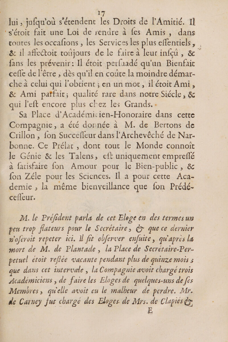 lui 5 jufquoù s’étendent les Droits de l’Amitié. Il s’étoit fait une Loi de rendre à fes Amis , dans toutes les occasions , les Services les plus elfenticls, 8c il affeétoit toujours de le taire à leur inlçu , 8c la ns les prévenir: Il étoit perldadé qu’un Bienfait celle de l’être , dès qu’il en coûte la moindre démar¬ che à celui qui l’obtient ; en un mot, il étoit Ami, 8c Ami parfîit; qualité rare dans notre Siècle 3 8c qui l’cft encore plus chez les Grands. Sa Place d’Académicien-Honoraire dans cette Compagnie, a été donnée à M. de Bertons de Grillon 3 ion Succeüèur dans l’Archevêché de Nar¬ bonne. Ce Prélat , donc tout le Monde connoît le Génie 8c les Talens > eft uniquement emprelfé à facisfaire ion Amour pour le Bien-public , ôc Ion Zélé pour les Sciences. Il a pour cette Aca¬ demie j la même bienveillance que ion Prédé- ceffeur. • M. le Fréfident parla de cet Eloge en des termes un peu trop flateurs pour le Secrétaire ^ &amp; que ce dernier no fer oit repeter ici. il fit obferver enfuit e y qu après la mort de M. de Fiant ade 5 la F lace de Secrétaire-Fer- petuel étoit refiée vacante pendant plus de quinze mois s que dans cet inter vole , la Compagnie avoir chargé trois Académiciens y de faire les Eloges de quelques-uns de fes Membres 5 qu'elle avoir eu le malheur de perdre. Mr. de Carney jut chargé des Eloges de Mrs, de Clapies