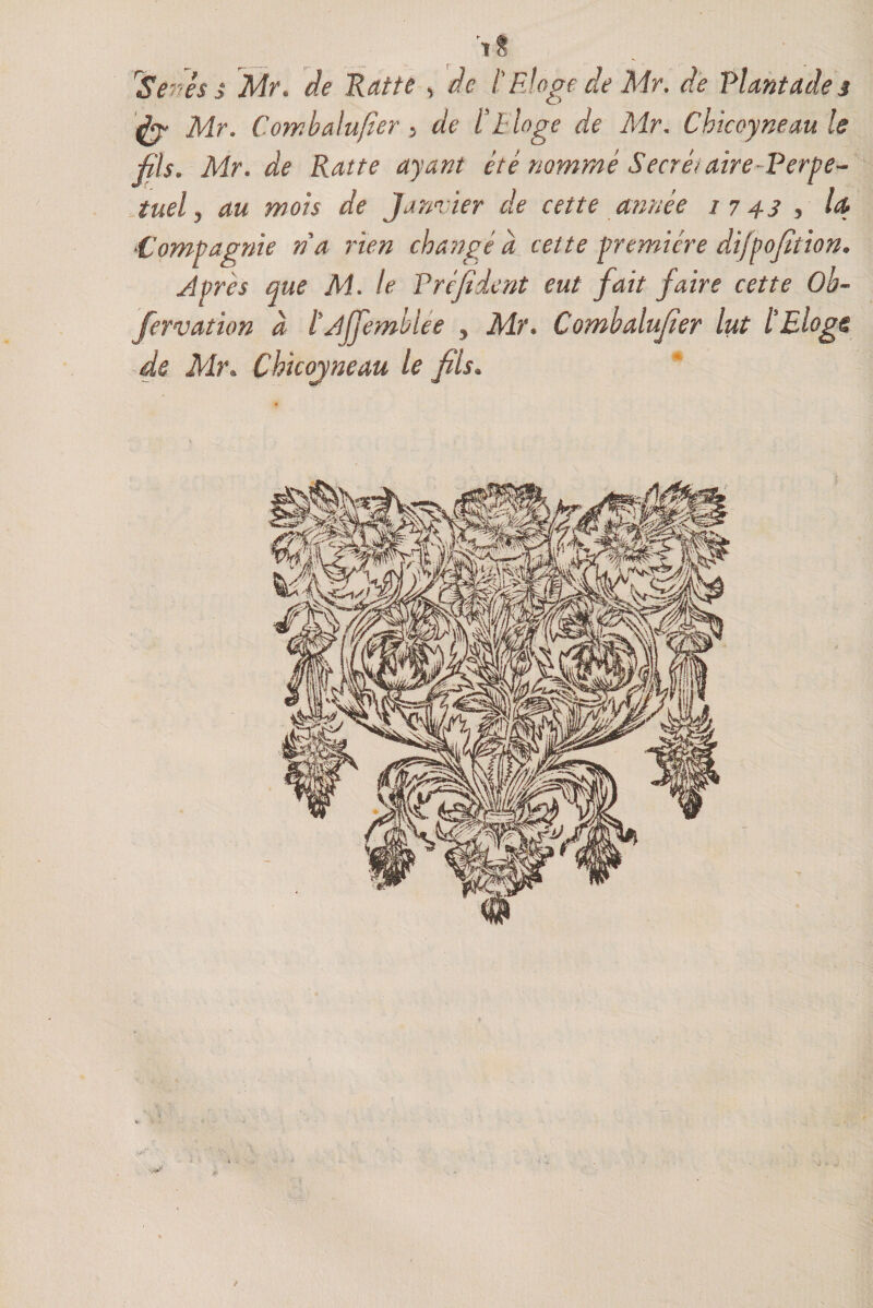 tS r$enési Mr. de Katte , de t Eloge de Mr. de Plantades &amp; Mr. Coyvbalufier 5 de ï Eloge de Mr. Chicoyneaule fils. Mr. de Rat te ayant été nommé Secret aire-Perpe- iuel y au mois de Janvier de cette année 1743 , l<&amp; Compagnie na rien changé à cette première difpofition* J près que M. le Pré filent eut fait faire cette Ob- fervation à l'Ajfemblee y Mr. Combalufier lut tElegg de Mr. Çhicojneau le fils.
