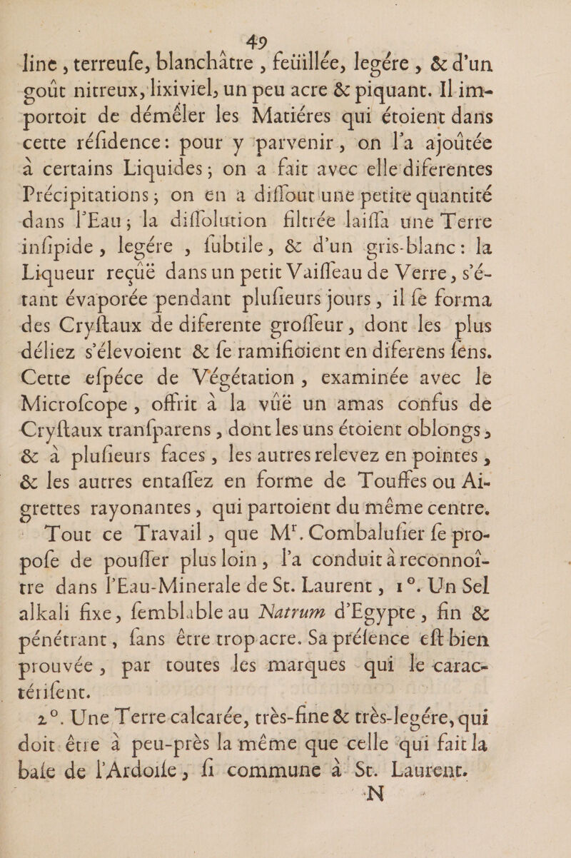 line , terreufê, blanchâtre , feüillée, légère , &amp; d’un goût nitreux, lixiviel, un peu acre &amp; piquant. Il im- portoit de démêler les Matières qui étoient dans cette réfidence: pour y parvenir, on Ta ajoutée â certains Liquides ; on a fait avec elle diferentes Précipitations j on en a diffout une petite quantité dans l’Eau ; la diflolution filtrée 1 ai fia une Terre infipide, légère , fubtile, 8c d’un gris-blanc: la Liqueur reçue dans un petit Vaiffeau de Verre, s’é¬ tant évaporée pendant plufieurs jours, il fe forma des Cryftaux de diferente groffeur, dont les plus déliez s’élevoient 8c fe ramifiaient en diferens fens. Cette efpéce de Végétation , examinée avec le Microfcope , offrit â la vue un amas confus de Cryftaux tranfparens, dont les uns étoient oblongs, 8c à plufieurs faces, les autres relevez en pointes, ôc les autres entaffez en forme de Touffes ou Ai¬ grettes rayonantes, qui partoient du même centre. Tout ce Travail, que Mr. Combaluher fè pro- pofe de pouffer plus loin , l’a conduit âreconnoî- rre dans l’Eau-Minerale de St. Laurent, i °. Un Sel alkali fixe, femblableau Natrum d’Egypte, fin 8c pénétrant, fans être trop acre. Sa prélence cft bien prouvée, par toutes les marques qui le carac- ténfcnt. i°. Une Terre calcarée, très-fine&amp; très-legére,qui doit être â peu-près la même que celle qui fait la baie de l’Ardoife, fi commune â St. Laurent. N «