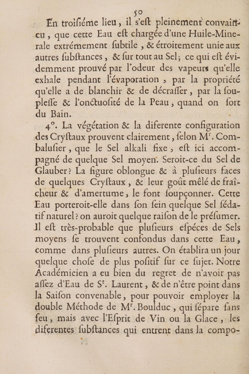 5° En troifiéme lieu, il s’eft pleinement convain¬ cu, que cette Eau eft chargée d’une Huile-Mine- rale extrêmement fubtile , 8c étroitement unie aux autres fubftances, &amp; fur tout au Sel ; ce qui eft évi¬ demment prouvé par l’odeur des vapeurs qu’elle exhale pendant l’évaporation , par la propriété quelle a de blanchir 8c de décralfer, par la fou- plelfe 8c l’onétuofité de la Peau, quand on fort du Bain. 4°. La végétation 8c la diferente configuration des Cryftaux prouvent clairement, félon Ml. Com- balufier , que le Sel alkali fixe, eft ici accom¬ pagné de quelque Sel moyen. Seroit-ce du Sel de Glauber? La figure oblongue 8c à plusieurs faces de quelques Cryftaux , 8c leur goût mêlé de fraî¬ cheur 8c d’amertume, le font loupçonner. Cette Eau porteroit-elle dans Ion fein quelque Sel féda- tifnaturel? on auroit quelque raifon de le préfumer. Il eft très-probable que plufieurs elpéces de Sels moyens le trouvent confondus dans cette Eau, comme dans plufieurs autres. On établira un jour quelque choie de plus pofitif fur ce lujet. Notre Académicien a eu bien du regret de n’avoir pas allez d’Eau de Sc. Laurent, 8c de n’être point dans la Sailon convenable, pour pouvoir employer la double Méthode de Mr. Boulduc , qui lépare lans feu, mais avec l’Efprit de Vin ou la Glace , les diferentes fubftances qui entrent dans la compo-