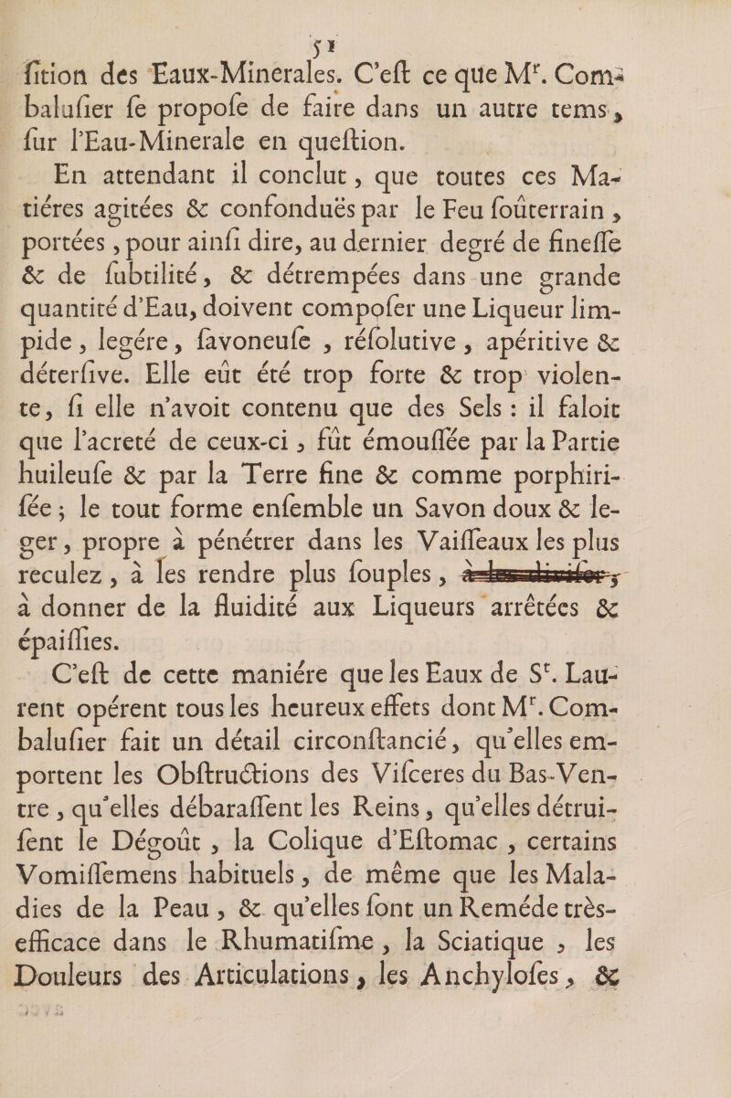 5* lîtion des Eaux-Minerales. C’efl ce que Mr. Com- bal a fier fe propofe de faire dans un autre tems, fur l’Eau-Minérale en queflion. En attendant il conclut, que toutes ces Ma¬ tières agitées &amp; confonduës par le Feu foûterrain , portées ,pour ainii dire, au dernier degré de fineffe &amp; de fubtilité, &amp; détrempées dans une grande quantité d’Eau, doivent compçfer une Liqueur lim¬ pide , légère, favoneufè , réfolutive, apéritive &amp;c déterfive. Elle eût été trop forte Se trop1 violen¬ te, fi elle n’avoit contenu que des Sels : il faloit que l’acreté de ceux-ci , fût émouffée par la Partie huileufe &amp; par la Terre fine Se comme porphiri- fée ; le tout forme enfemble un Savon doux &amp; lé¬ ger, propre à pénétrer dans les Vaiffeaux les plus reculez , à les rendre plus fouples, a Itt i 1 i i i 1 l l -3 à donner de la fluidité aux Liqueurs arrêtées 2c épaiflies. C’efl: de cette manière que les Eaux de Sf Lau¬ rent opèrent tous les heureux effets dont Mr. Corn- balufier fait un détail circonflancié, qu'elles em¬ portent les Obftruétions des Vifceres du Bas-Ven¬ tre , qu'elles débaraffent les Reins, qu’elles détrui- fênt le Dégoût, la Colique d’Eftomac , certains Vomiffemens habituels, de même que les Mala¬ dies de la Peau , &amp; quelles font un Remède très- efficace dans le Rhumatifme, la Sciatique 3 les Douleurs des Articulations, les An ch}7 lofes, 2c