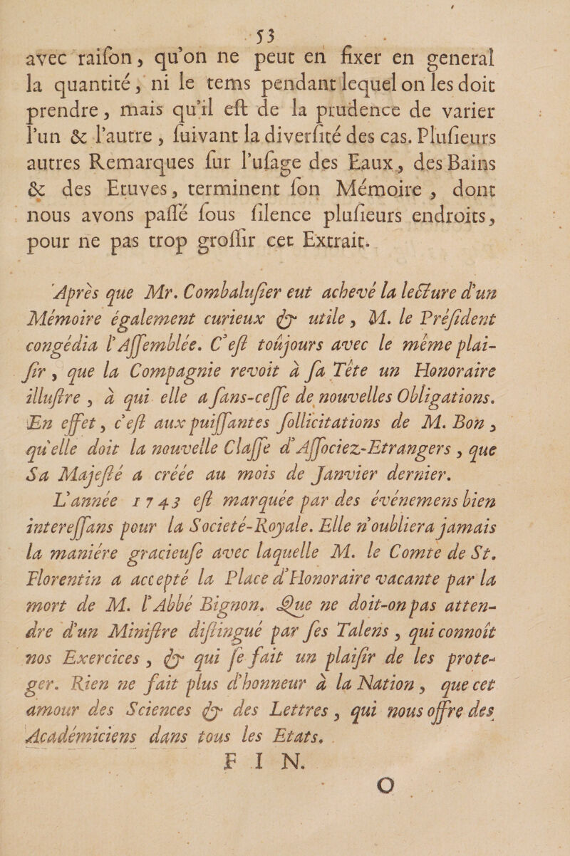 avec raifort > qu’on ne peut en fixer en general la quantité > ni le tems pendant lequel on les doit prendre, mais qu’il eft de la prudence de varier Am &amp;c lautre , fuivant ladiverfité des cas. Plufieurs autres Remarques fur l’ufage des Eaux, des Bains &amp; des Etuves * terminent Ion Mémoire , dont nous avons paflé fous filence plufieurs endroits y pour ne pas trop groflir cet Extrait. Après que Mr. Combalufier eut achevé la leEîure d'un Mémoire également curieux ut^e > le Prèfident congédia l'A jfemblée. Cefl toujours avec le meme plai- flr 5 que la Compagnie revoit à fla Tête un Honoraire illuflre ? à qui elle a fans-cejfe de nouvelles Obligations. 'En effet y cefl aux puijjdntes follicitations de M. Bon y quelle doit la nouvelle Clajfe Anociez-Et ranger s y que Sa Majeflé a créée au mois de Janvier dernier. Vannée 1743 efl marquée par des événemens bien inter ejjans pour la Société-Boy ale. Elle n oubliera jamais la manière gracieufe avec laquelle M. le Comte de St. Florentin a accepté la Place dHonoraire vacante parla mort de M. l'Abbé Bigïion. Jfue ne doit-on pas atten¬ dre d'un Minifire diftingué par fes Talens y qui connoît nos Exercices y ^ qui Je fait un plaiflr de les prote- ger. Rien 71e fait plus d'honneur à la Nation y que cet amour des Sciences ^ des Lettres ? qui mus offre des Académiciens dans tous les Etats# F I N. O