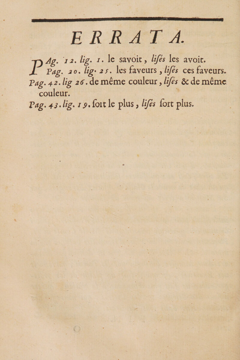 ERRATA. PAg. 12. lig. i. le savoit, lifés les a voit. Pag. 20. lig• 2S. les faveurs, lifés ces faveurs. Pag. 4 2. lig 2if.de même couleur, lifés &amp; de même couleur. Pag. 4s. lig. is>> fort le plus, lifés fort plus.