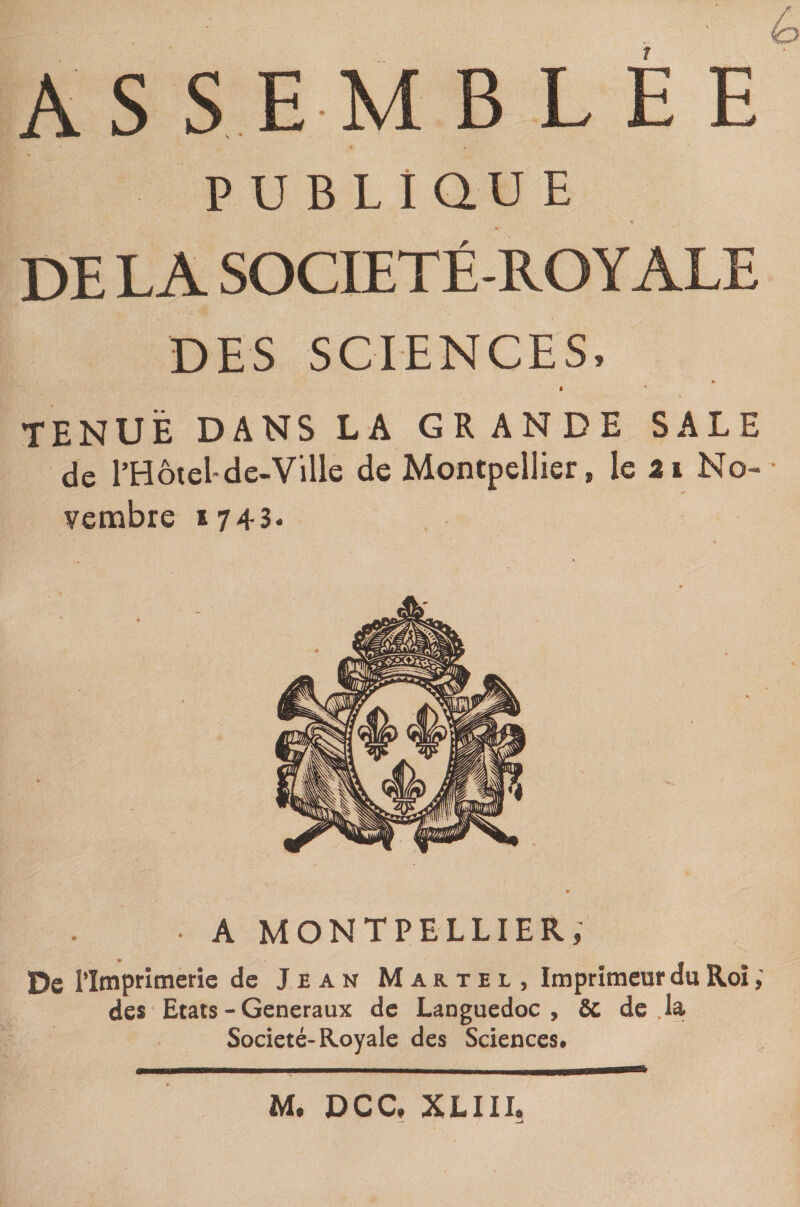 AS S E M B L E E P U B LiQU E DE LA SOCIETÉ-ROYALE DES SCIENCES, à TENUE DANS LA GRANDE SALE de l’Hôtel-de-Ville de Montpellier, le 2i No¬ vembre 1743. A MONTPELLIER, De l’Imprimerie de Jean Martel, Imprimeur du Roi des Etats - Generaux de Languedoc, Sc de la Société-Royale des Sciences, M. DCC, XLIII.